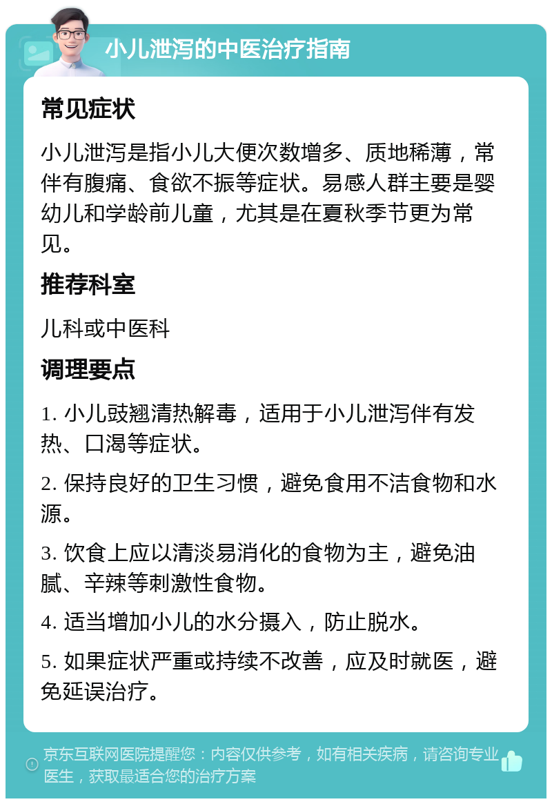 小儿泄泻的中医治疗指南 常见症状 小儿泄泻是指小儿大便次数增多、质地稀薄，常伴有腹痛、食欲不振等症状。易感人群主要是婴幼儿和学龄前儿童，尤其是在夏秋季节更为常见。 推荐科室 儿科或中医科 调理要点 1. 小儿豉翘清热解毒，适用于小儿泄泻伴有发热、口渴等症状。 2. 保持良好的卫生习惯，避免食用不洁食物和水源。 3. 饮食上应以清淡易消化的食物为主，避免油腻、辛辣等刺激性食物。 4. 适当增加小儿的水分摄入，防止脱水。 5. 如果症状严重或持续不改善，应及时就医，避免延误治疗。