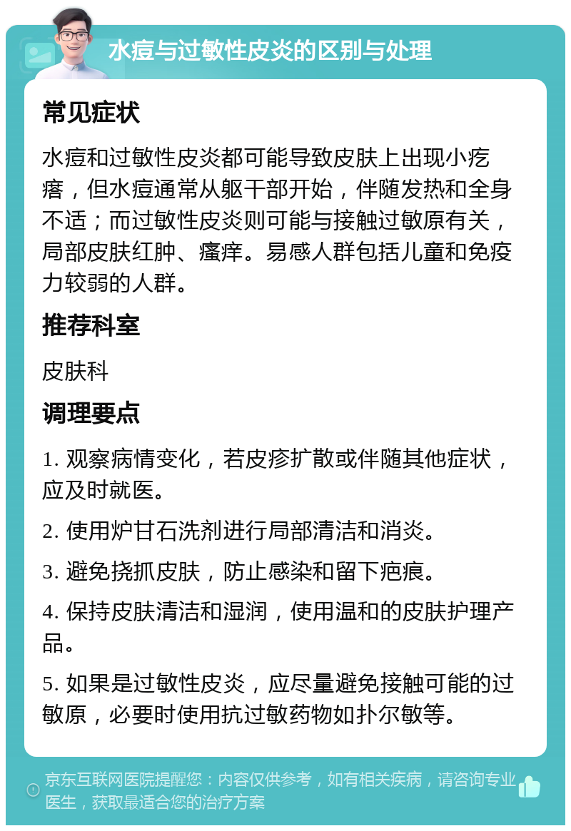 水痘与过敏性皮炎的区别与处理 常见症状 水痘和过敏性皮炎都可能导致皮肤上出现小疙瘩，但水痘通常从躯干部开始，伴随发热和全身不适；而过敏性皮炎则可能与接触过敏原有关，局部皮肤红肿、瘙痒。易感人群包括儿童和免疫力较弱的人群。 推荐科室 皮肤科 调理要点 1. 观察病情变化，若皮疹扩散或伴随其他症状，应及时就医。 2. 使用炉甘石洗剂进行局部清洁和消炎。 3. 避免挠抓皮肤，防止感染和留下疤痕。 4. 保持皮肤清洁和湿润，使用温和的皮肤护理产品。 5. 如果是过敏性皮炎，应尽量避免接触可能的过敏原，必要时使用抗过敏药物如扑尔敏等。