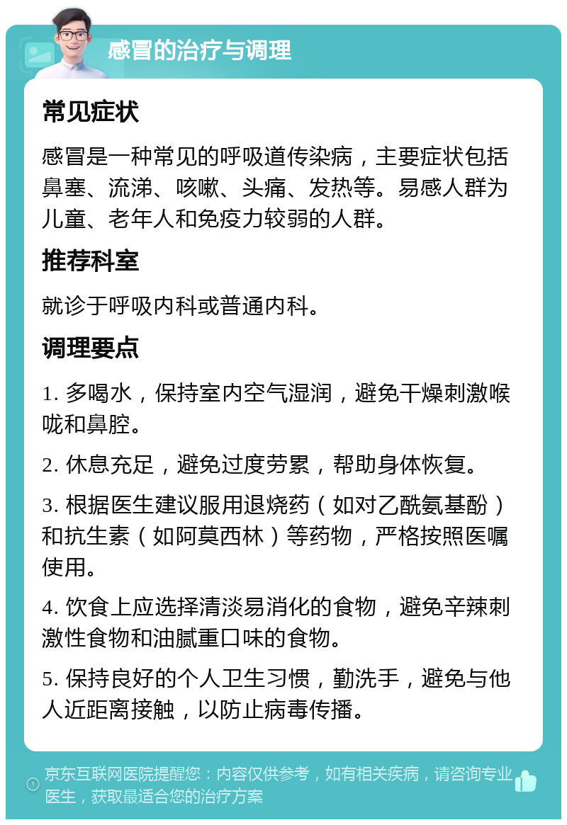 感冒的治疗与调理 常见症状 感冒是一种常见的呼吸道传染病，主要症状包括鼻塞、流涕、咳嗽、头痛、发热等。易感人群为儿童、老年人和免疫力较弱的人群。 推荐科室 就诊于呼吸内科或普通内科。 调理要点 1. 多喝水，保持室内空气湿润，避免干燥刺激喉咙和鼻腔。 2. 休息充足，避免过度劳累，帮助身体恢复。 3. 根据医生建议服用退烧药（如对乙酰氨基酚）和抗生素（如阿莫西林）等药物，严格按照医嘱使用。 4. 饮食上应选择清淡易消化的食物，避免辛辣刺激性食物和油腻重口味的食物。 5. 保持良好的个人卫生习惯，勤洗手，避免与他人近距离接触，以防止病毒传播。