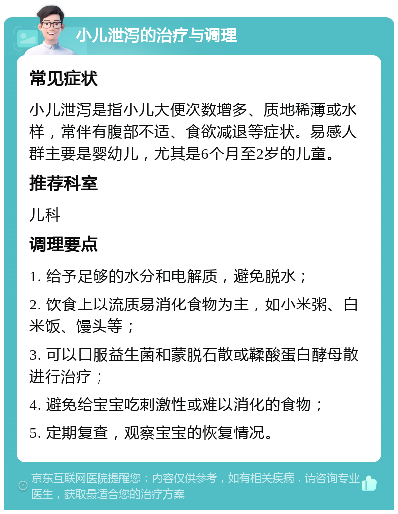 小儿泄泻的治疗与调理 常见症状 小儿泄泻是指小儿大便次数增多、质地稀薄或水样，常伴有腹部不适、食欲减退等症状。易感人群主要是婴幼儿，尤其是6个月至2岁的儿童。 推荐科室 儿科 调理要点 1. 给予足够的水分和电解质，避免脱水； 2. 饮食上以流质易消化食物为主，如小米粥、白米饭、馒头等； 3. 可以口服益生菌和蒙脱石散或鞣酸蛋白酵母散进行治疗； 4. 避免给宝宝吃刺激性或难以消化的食物； 5. 定期复查，观察宝宝的恢复情况。