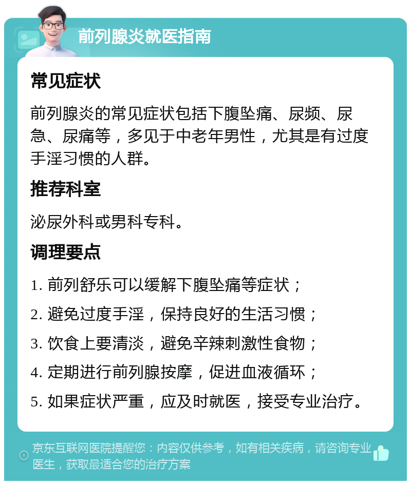 前列腺炎就医指南 常见症状 前列腺炎的常见症状包括下腹坠痛、尿频、尿急、尿痛等，多见于中老年男性，尤其是有过度手淫习惯的人群。 推荐科室 泌尿外科或男科专科。 调理要点 1. 前列舒乐可以缓解下腹坠痛等症状； 2. 避免过度手淫，保持良好的生活习惯； 3. 饮食上要清淡，避免辛辣刺激性食物； 4. 定期进行前列腺按摩，促进血液循环； 5. 如果症状严重，应及时就医，接受专业治疗。