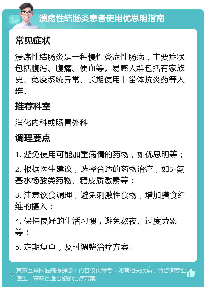 溃疡性结肠炎患者使用优思明指南 常见症状 溃疡性结肠炎是一种慢性炎症性肠病，主要症状包括腹泻、腹痛、便血等。易感人群包括有家族史、免疫系统异常、长期使用非甾体抗炎药等人群。 推荐科室 消化内科或肠胃外科 调理要点 1. 避免使用可能加重病情的药物，如优思明等； 2. 根据医生建议，选择合适的药物治疗，如5-氨基水杨酸类药物、糖皮质激素等； 3. 注意饮食调理，避免刺激性食物，增加膳食纤维的摄入； 4. 保持良好的生活习惯，避免熬夜、过度劳累等； 5. 定期复查，及时调整治疗方案。