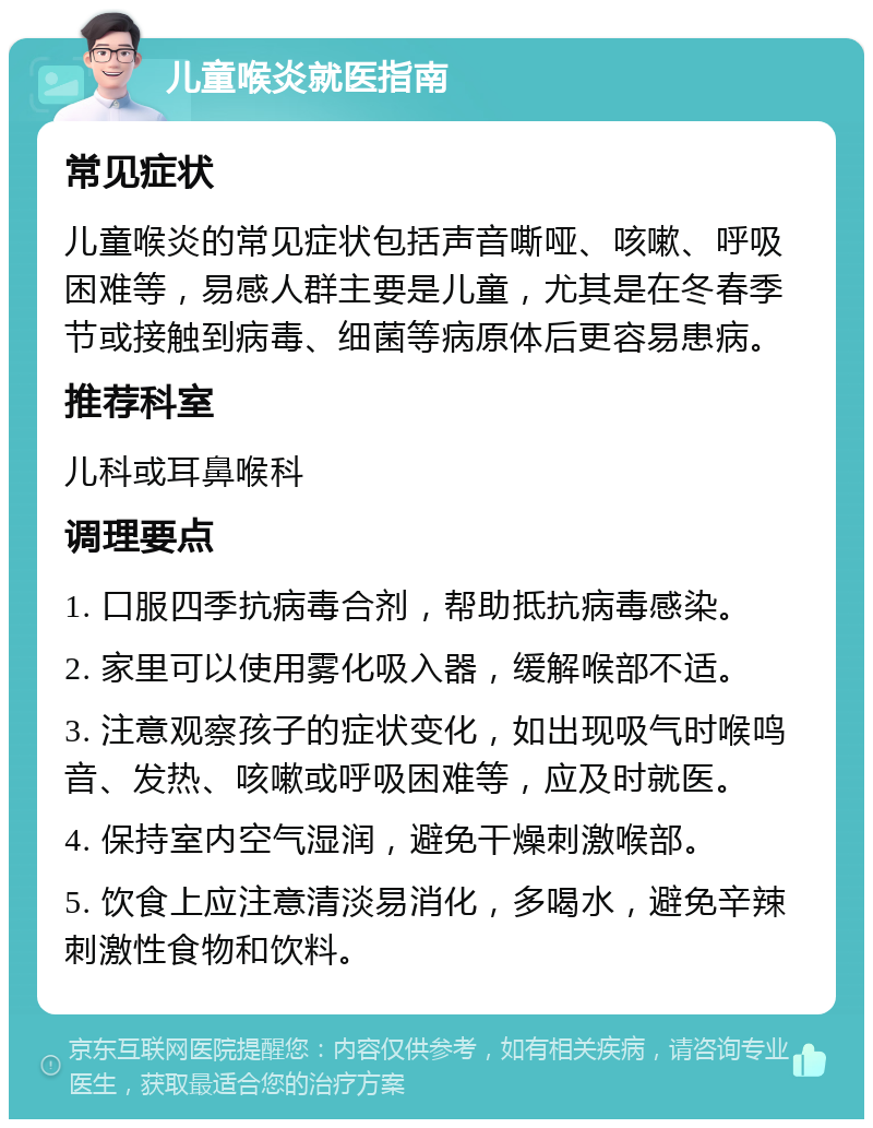 儿童喉炎就医指南 常见症状 儿童喉炎的常见症状包括声音嘶哑、咳嗽、呼吸困难等，易感人群主要是儿童，尤其是在冬春季节或接触到病毒、细菌等病原体后更容易患病。 推荐科室 儿科或耳鼻喉科 调理要点 1. 口服四季抗病毒合剂，帮助抵抗病毒感染。 2. 家里可以使用雾化吸入器，缓解喉部不适。 3. 注意观察孩子的症状变化，如出现吸气时喉鸣音、发热、咳嗽或呼吸困难等，应及时就医。 4. 保持室内空气湿润，避免干燥刺激喉部。 5. 饮食上应注意清淡易消化，多喝水，避免辛辣刺激性食物和饮料。