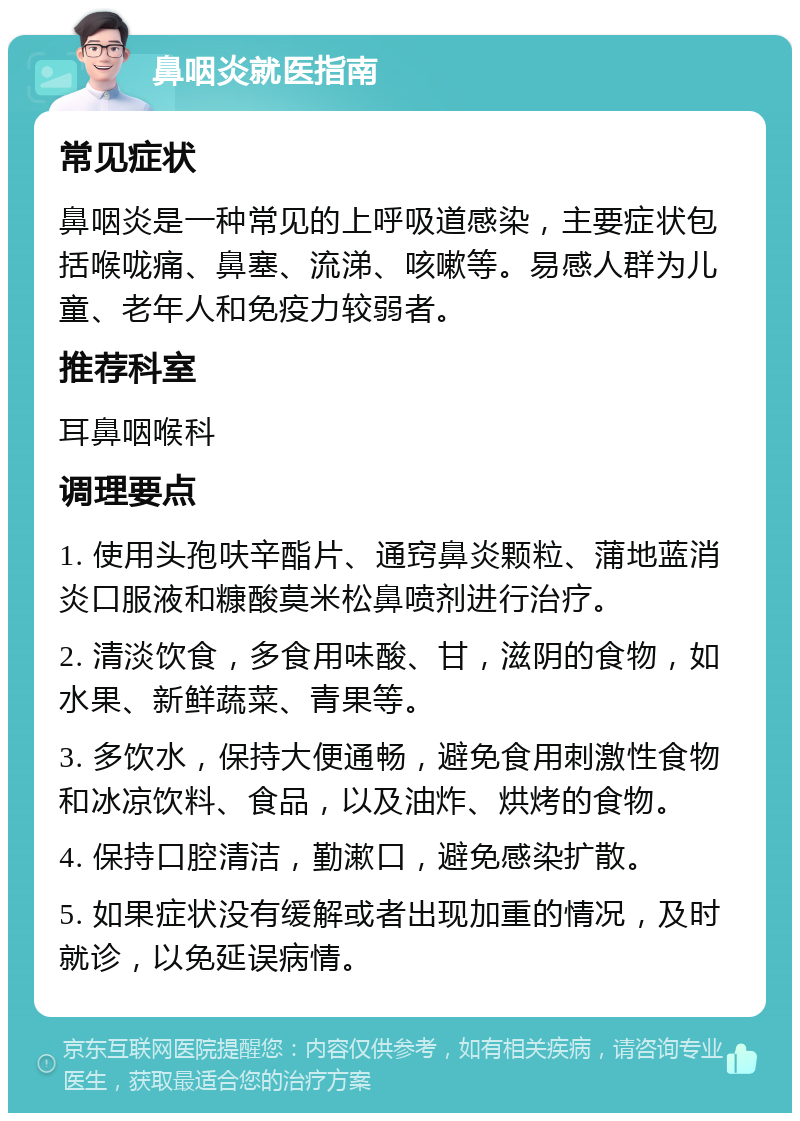 鼻咽炎就医指南 常见症状 鼻咽炎是一种常见的上呼吸道感染，主要症状包括喉咙痛、鼻塞、流涕、咳嗽等。易感人群为儿童、老年人和免疫力较弱者。 推荐科室 耳鼻咽喉科 调理要点 1. 使用头孢呋辛酯片、通窍鼻炎颗粒、蒲地蓝消炎口服液和糠酸莫米松鼻喷剂进行治疗。 2. 清淡饮食，多食用味酸、甘，滋阴的食物，如水果、新鲜蔬菜、青果等。 3. 多饮水，保持大便通畅，避免食用刺激性食物和冰凉饮料、食品，以及油炸、烘烤的食物。 4. 保持口腔清洁，勤漱口，避免感染扩散。 5. 如果症状没有缓解或者出现加重的情况，及时就诊，以免延误病情。