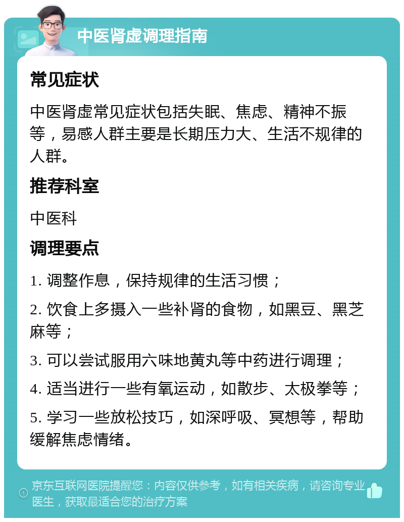 中医肾虚调理指南 常见症状 中医肾虚常见症状包括失眠、焦虑、精神不振等，易感人群主要是长期压力大、生活不规律的人群。 推荐科室 中医科 调理要点 1. 调整作息，保持规律的生活习惯； 2. 饮食上多摄入一些补肾的食物，如黑豆、黑芝麻等； 3. 可以尝试服用六味地黄丸等中药进行调理； 4. 适当进行一些有氧运动，如散步、太极拳等； 5. 学习一些放松技巧，如深呼吸、冥想等，帮助缓解焦虑情绪。