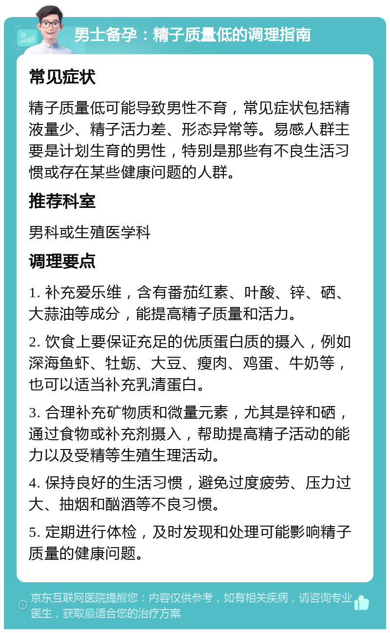 男士备孕：精子质量低的调理指南 常见症状 精子质量低可能导致男性不育，常见症状包括精液量少、精子活力差、形态异常等。易感人群主要是计划生育的男性，特别是那些有不良生活习惯或存在某些健康问题的人群。 推荐科室 男科或生殖医学科 调理要点 1. 补充爱乐维，含有番茄红素、叶酸、锌、硒、大蒜油等成分，能提高精子质量和活力。 2. 饮食上要保证充足的优质蛋白质的摄入，例如深海鱼虾、牡蛎、大豆、瘦肉、鸡蛋、牛奶等，也可以适当补充乳清蛋白。 3. 合理补充矿物质和微量元素，尤其是锌和硒，通过食物或补充剂摄入，帮助提高精子活动的能力以及受精等生殖生理活动。 4. 保持良好的生活习惯，避免过度疲劳、压力过大、抽烟和酗酒等不良习惯。 5. 定期进行体检，及时发现和处理可能影响精子质量的健康问题。