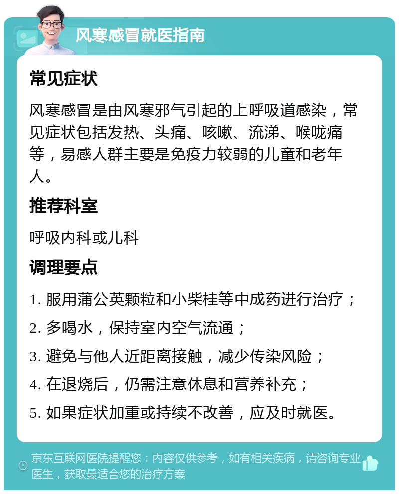 风寒感冒就医指南 常见症状 风寒感冒是由风寒邪气引起的上呼吸道感染，常见症状包括发热、头痛、咳嗽、流涕、喉咙痛等，易感人群主要是免疫力较弱的儿童和老年人。 推荐科室 呼吸内科或儿科 调理要点 1. 服用蒲公英颗粒和小柴桂等中成药进行治疗； 2. 多喝水，保持室内空气流通； 3. 避免与他人近距离接触，减少传染风险； 4. 在退烧后，仍需注意休息和营养补充； 5. 如果症状加重或持续不改善，应及时就医。