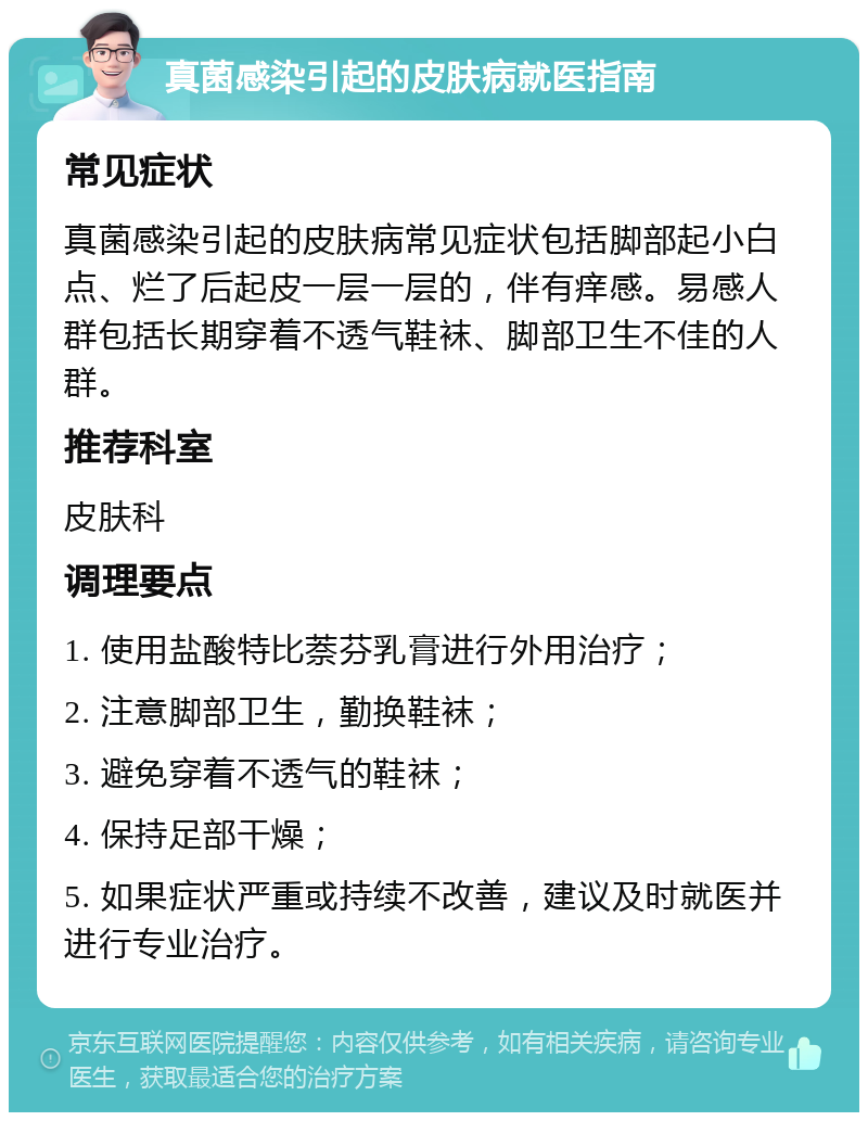 真菌感染引起的皮肤病就医指南 常见症状 真菌感染引起的皮肤病常见症状包括脚部起小白点、烂了后起皮一层一层的，伴有痒感。易感人群包括长期穿着不透气鞋袜、脚部卫生不佳的人群。 推荐科室 皮肤科 调理要点 1. 使用盐酸特比萘芬乳膏进行外用治疗； 2. 注意脚部卫生，勤换鞋袜； 3. 避免穿着不透气的鞋袜； 4. 保持足部干燥； 5. 如果症状严重或持续不改善，建议及时就医并进行专业治疗。