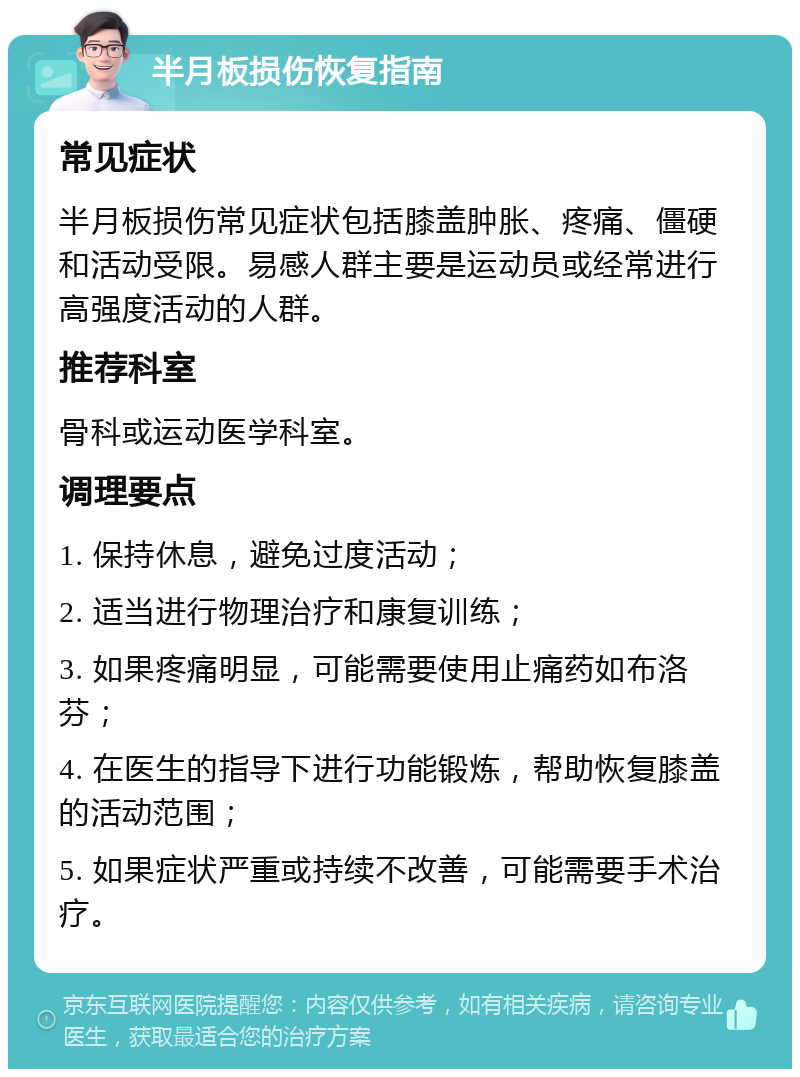 半月板损伤恢复指南 常见症状 半月板损伤常见症状包括膝盖肿胀、疼痛、僵硬和活动受限。易感人群主要是运动员或经常进行高强度活动的人群。 推荐科室 骨科或运动医学科室。 调理要点 1. 保持休息，避免过度活动； 2. 适当进行物理治疗和康复训练； 3. 如果疼痛明显，可能需要使用止痛药如布洛芬； 4. 在医生的指导下进行功能锻炼，帮助恢复膝盖的活动范围； 5. 如果症状严重或持续不改善，可能需要手术治疗。