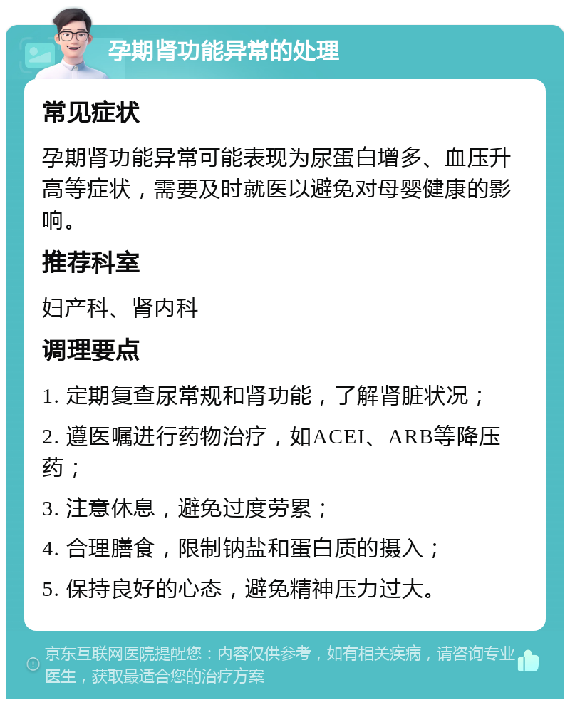 孕期肾功能异常的处理 常见症状 孕期肾功能异常可能表现为尿蛋白增多、血压升高等症状，需要及时就医以避免对母婴健康的影响。 推荐科室 妇产科、肾内科 调理要点 1. 定期复查尿常规和肾功能，了解肾脏状况； 2. 遵医嘱进行药物治疗，如ACEI、ARB等降压药； 3. 注意休息，避免过度劳累； 4. 合理膳食，限制钠盐和蛋白质的摄入； 5. 保持良好的心态，避免精神压力过大。