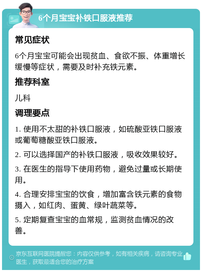 6个月宝宝补铁口服液推荐 常见症状 6个月宝宝可能会出现贫血、食欲不振、体重增长缓慢等症状，需要及时补充铁元素。 推荐科室 儿科 调理要点 1. 使用不太甜的补铁口服液，如硫酸亚铁口服液或葡萄糖酸亚铁口服液。 2. 可以选择国产的补铁口服液，吸收效果较好。 3. 在医生的指导下使用药物，避免过量或长期使用。 4. 合理安排宝宝的饮食，增加富含铁元素的食物摄入，如红肉、蛋黄、绿叶蔬菜等。 5. 定期复查宝宝的血常规，监测贫血情况的改善。