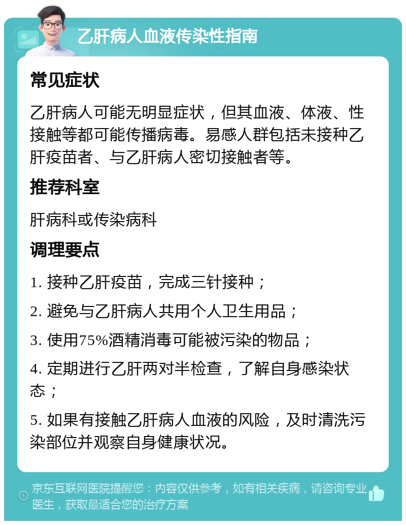 乙肝病人血液传染性指南 常见症状 乙肝病人可能无明显症状，但其血液、体液、性接触等都可能传播病毒。易感人群包括未接种乙肝疫苗者、与乙肝病人密切接触者等。 推荐科室 肝病科或传染病科 调理要点 1. 接种乙肝疫苗，完成三针接种； 2. 避免与乙肝病人共用个人卫生用品； 3. 使用75%酒精消毒可能被污染的物品； 4. 定期进行乙肝两对半检查，了解自身感染状态； 5. 如果有接触乙肝病人血液的风险，及时清洗污染部位并观察自身健康状况。