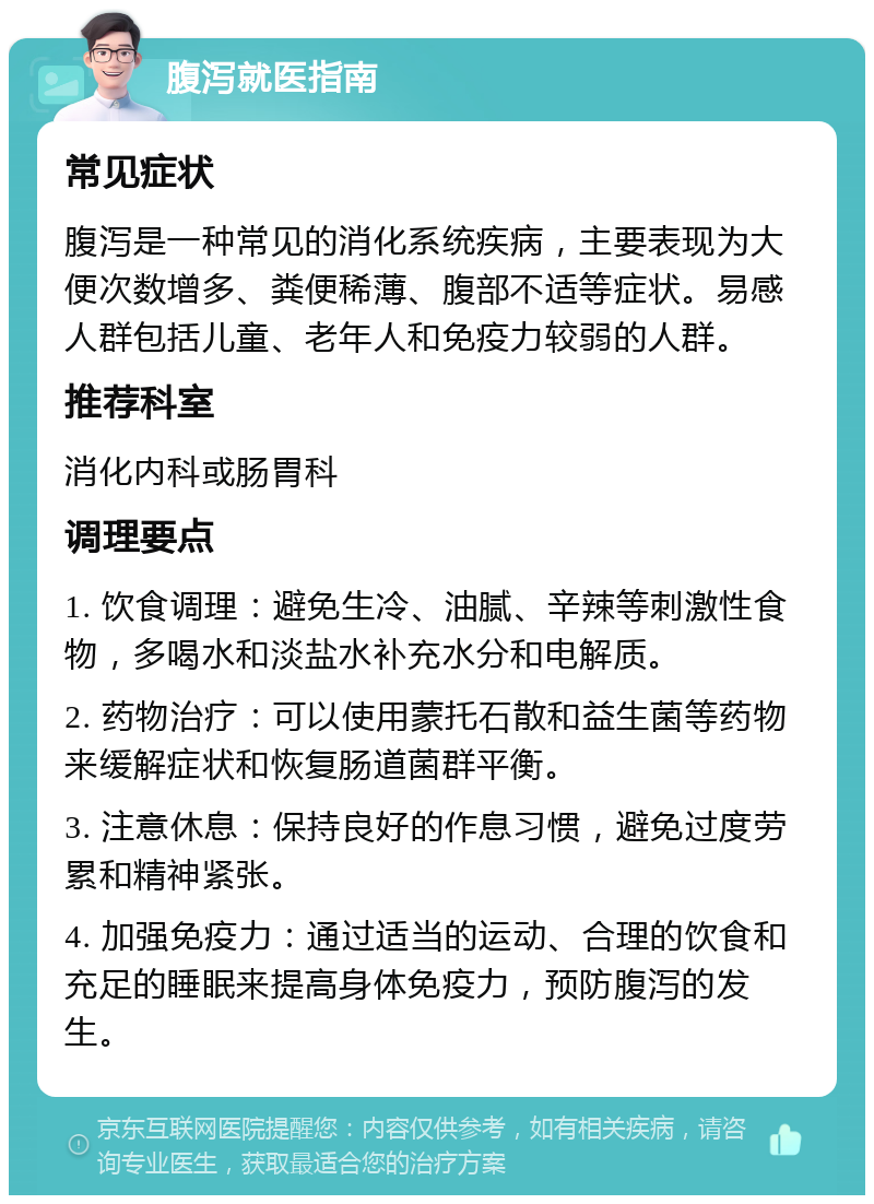 腹泻就医指南 常见症状 腹泻是一种常见的消化系统疾病，主要表现为大便次数增多、粪便稀薄、腹部不适等症状。易感人群包括儿童、老年人和免疫力较弱的人群。 推荐科室 消化内科或肠胃科 调理要点 1. 饮食调理：避免生冷、油腻、辛辣等刺激性食物，多喝水和淡盐水补充水分和电解质。 2. 药物治疗：可以使用蒙托石散和益生菌等药物来缓解症状和恢复肠道菌群平衡。 3. 注意休息：保持良好的作息习惯，避免过度劳累和精神紧张。 4. 加强免疫力：通过适当的运动、合理的饮食和充足的睡眠来提高身体免疫力，预防腹泻的发生。