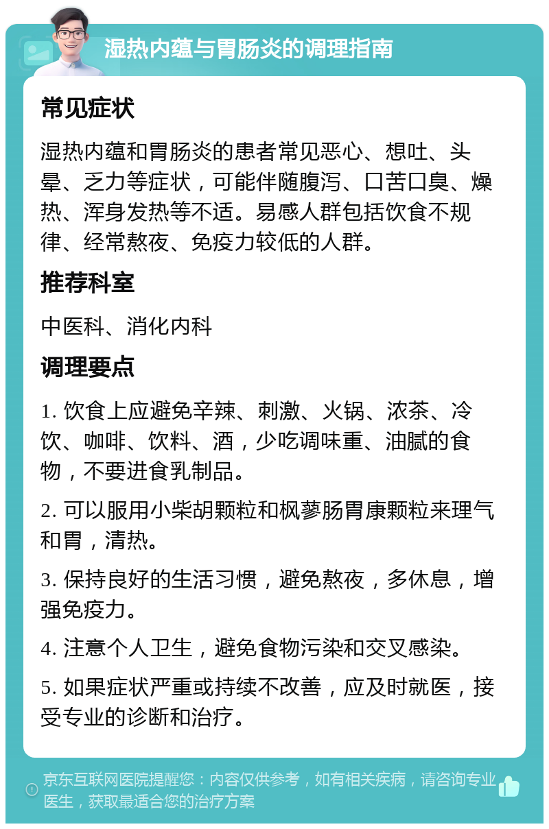 湿热内蕴与胃肠炎的调理指南 常见症状 湿热内蕴和胃肠炎的患者常见恶心、想吐、头晕、乏力等症状，可能伴随腹泻、口苦口臭、燥热、浑身发热等不适。易感人群包括饮食不规律、经常熬夜、免疫力较低的人群。 推荐科室 中医科、消化内科 调理要点 1. 饮食上应避免辛辣、刺激、火锅、浓茶、冷饮、咖啡、饮料、酒，少吃调味重、油腻的食物，不要进食乳制品。 2. 可以服用小柴胡颗粒和枫蓼肠胃康颗粒来理气和胃，清热。 3. 保持良好的生活习惯，避免熬夜，多休息，增强免疫力。 4. 注意个人卫生，避免食物污染和交叉感染。 5. 如果症状严重或持续不改善，应及时就医，接受专业的诊断和治疗。