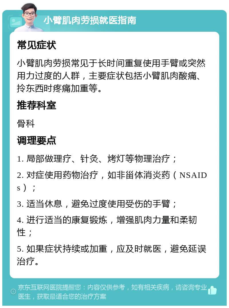 小臂肌肉劳损就医指南 常见症状 小臂肌肉劳损常见于长时间重复使用手臂或突然用力过度的人群，主要症状包括小臂肌肉酸痛、拎东西时疼痛加重等。 推荐科室 骨科 调理要点 1. 局部做理疗、针灸、烤灯等物理治疗； 2. 对症使用药物治疗，如非甾体消炎药（NSAIDs）； 3. 适当休息，避免过度使用受伤的手臂； 4. 进行适当的康复锻炼，增强肌肉力量和柔韧性； 5. 如果症状持续或加重，应及时就医，避免延误治疗。