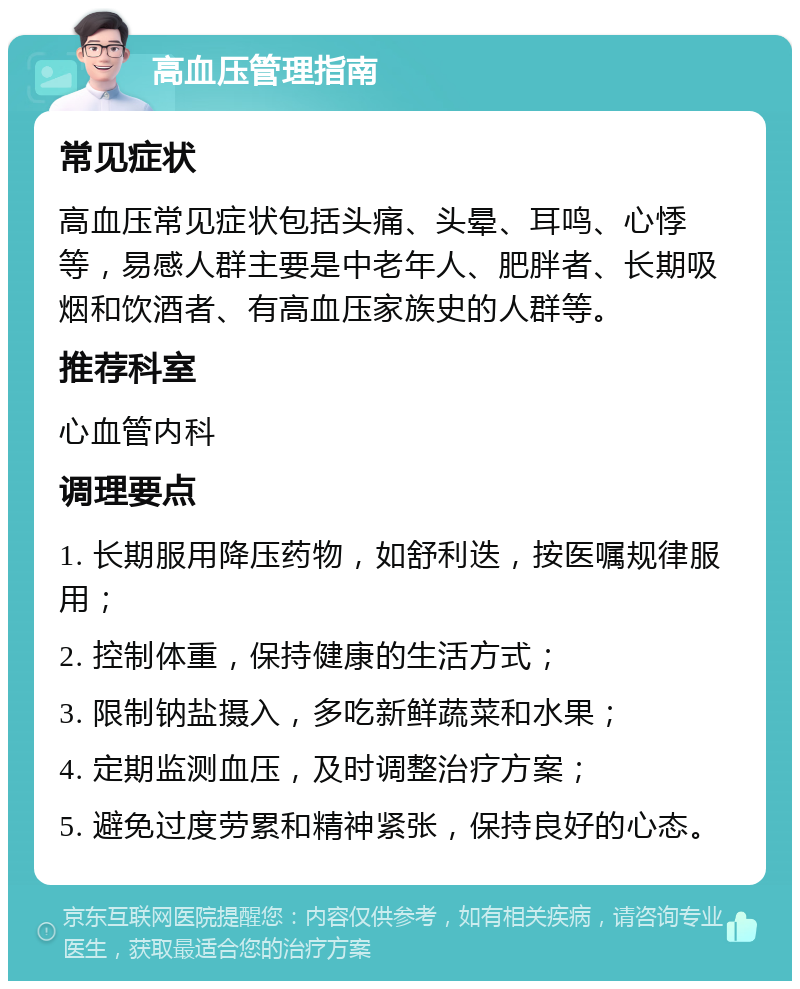 高血压管理指南 常见症状 高血压常见症状包括头痛、头晕、耳鸣、心悸等，易感人群主要是中老年人、肥胖者、长期吸烟和饮酒者、有高血压家族史的人群等。 推荐科室 心血管内科 调理要点 1. 长期服用降压药物，如舒利迭，按医嘱规律服用； 2. 控制体重，保持健康的生活方式； 3. 限制钠盐摄入，多吃新鲜蔬菜和水果； 4. 定期监测血压，及时调整治疗方案； 5. 避免过度劳累和精神紧张，保持良好的心态。