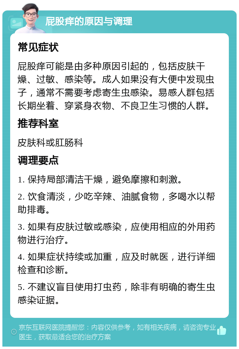 屁股痒的原因与调理 常见症状 屁股痒可能是由多种原因引起的，包括皮肤干燥、过敏、感染等。成人如果没有大便中发现虫子，通常不需要考虑寄生虫感染。易感人群包括长期坐着、穿紧身衣物、不良卫生习惯的人群。 推荐科室 皮肤科或肛肠科 调理要点 1. 保持局部清洁干燥，避免摩擦和刺激。 2. 饮食清淡，少吃辛辣、油腻食物，多喝水以帮助排毒。 3. 如果有皮肤过敏或感染，应使用相应的外用药物进行治疗。 4. 如果症状持续或加重，应及时就医，进行详细检查和诊断。 5. 不建议盲目使用打虫药，除非有明确的寄生虫感染证据。