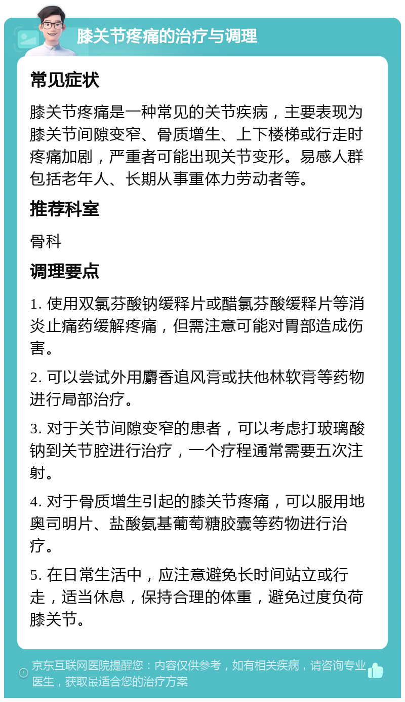 膝关节疼痛的治疗与调理 常见症状 膝关节疼痛是一种常见的关节疾病，主要表现为膝关节间隙变窄、骨质增生、上下楼梯或行走时疼痛加剧，严重者可能出现关节变形。易感人群包括老年人、长期从事重体力劳动者等。 推荐科室 骨科 调理要点 1. 使用双氯芬酸钠缓释片或醋氯芬酸缓释片等消炎止痛药缓解疼痛，但需注意可能对胃部造成伤害。 2. 可以尝试外用麝香追风膏或扶他林软膏等药物进行局部治疗。 3. 对于关节间隙变窄的患者，可以考虑打玻璃酸钠到关节腔进行治疗，一个疗程通常需要五次注射。 4. 对于骨质增生引起的膝关节疼痛，可以服用地奥司明片、盐酸氨基葡萄糖胶囊等药物进行治疗。 5. 在日常生活中，应注意避免长时间站立或行走，适当休息，保持合理的体重，避免过度负荷膝关节。