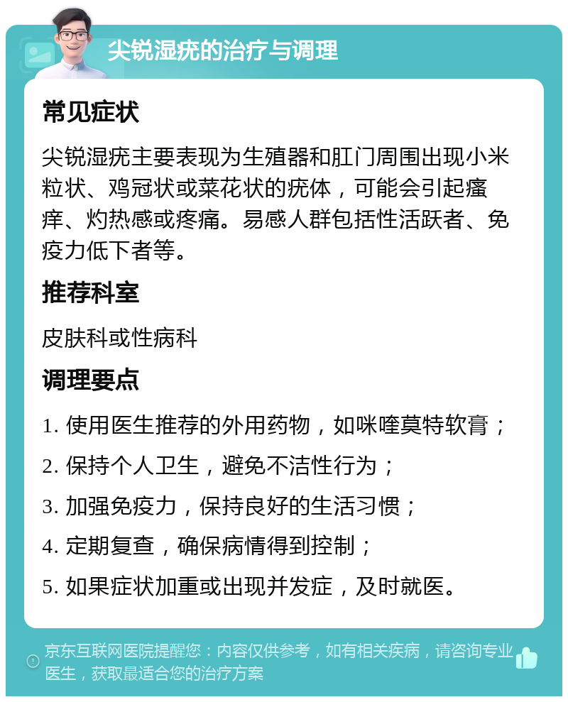 尖锐湿疣的治疗与调理 常见症状 尖锐湿疣主要表现为生殖器和肛门周围出现小米粒状、鸡冠状或菜花状的疣体，可能会引起瘙痒、灼热感或疼痛。易感人群包括性活跃者、免疫力低下者等。 推荐科室 皮肤科或性病科 调理要点 1. 使用医生推荐的外用药物，如咪喹莫特软膏； 2. 保持个人卫生，避免不洁性行为； 3. 加强免疫力，保持良好的生活习惯； 4. 定期复查，确保病情得到控制； 5. 如果症状加重或出现并发症，及时就医。