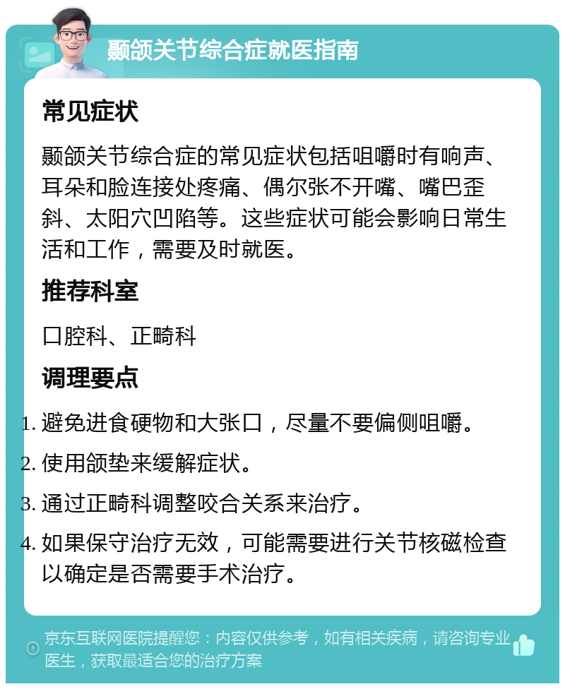 颞颌关节综合症就医指南 常见症状 颞颌关节综合症的常见症状包括咀嚼时有响声、耳朵和脸连接处疼痛、偶尔张不开嘴、嘴巴歪斜、太阳穴凹陷等。这些症状可能会影响日常生活和工作，需要及时就医。 推荐科室 口腔科、正畸科 调理要点 避免进食硬物和大张口，尽量不要偏侧咀嚼。 使用颌垫来缓解症状。 通过正畸科调整咬合关系来治疗。 如果保守治疗无效，可能需要进行关节核磁检查以确定是否需要手术治疗。