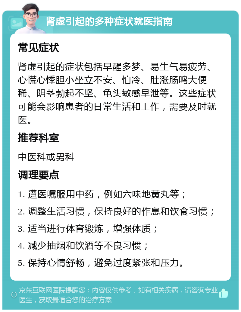 肾虚引起的多种症状就医指南 常见症状 肾虚引起的症状包括早醒多梦、易生气易疲劳、心慌心悸胆小坐立不安、怕冷、肚涨肠鸣大便稀、阴茎勃起不坚、龟头敏感早泄等。这些症状可能会影响患者的日常生活和工作，需要及时就医。 推荐科室 中医科或男科 调理要点 1. 遵医嘱服用中药，例如六味地黄丸等； 2. 调整生活习惯，保持良好的作息和饮食习惯； 3. 适当进行体育锻炼，增强体质； 4. 减少抽烟和饮酒等不良习惯； 5. 保持心情舒畅，避免过度紧张和压力。