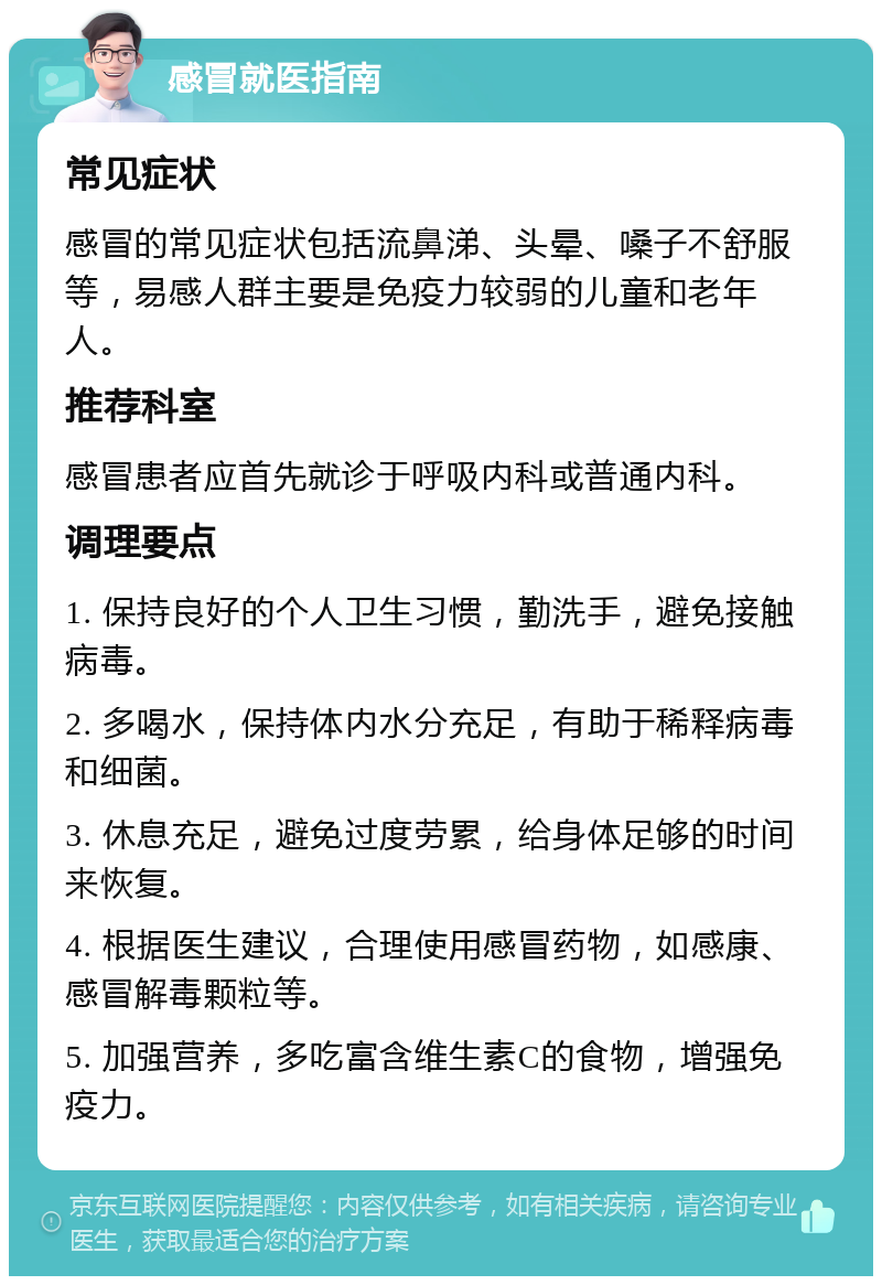 感冒就医指南 常见症状 感冒的常见症状包括流鼻涕、头晕、嗓子不舒服等，易感人群主要是免疫力较弱的儿童和老年人。 推荐科室 感冒患者应首先就诊于呼吸内科或普通内科。 调理要点 1. 保持良好的个人卫生习惯，勤洗手，避免接触病毒。 2. 多喝水，保持体内水分充足，有助于稀释病毒和细菌。 3. 休息充足，避免过度劳累，给身体足够的时间来恢复。 4. 根据医生建议，合理使用感冒药物，如感康、感冒解毒颗粒等。 5. 加强营养，多吃富含维生素C的食物，增强免疫力。