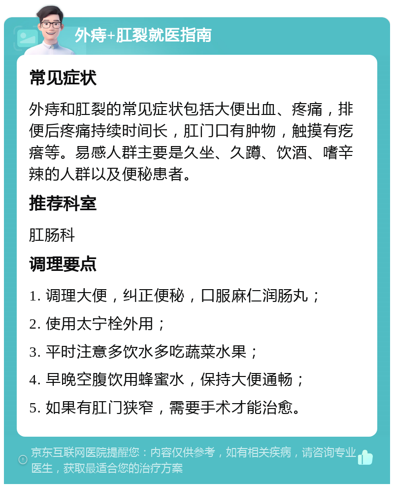 外痔+肛裂就医指南 常见症状 外痔和肛裂的常见症状包括大便出血、疼痛，排便后疼痛持续时间长，肛门口有肿物，触摸有疙瘩等。易感人群主要是久坐、久蹲、饮酒、嗜辛辣的人群以及便秘患者。 推荐科室 肛肠科 调理要点 1. 调理大便，纠正便秘，口服麻仁润肠丸； 2. 使用太宁栓外用； 3. 平时注意多饮水多吃蔬菜水果； 4. 早晚空腹饮用蜂蜜水，保持大便通畅； 5. 如果有肛门狭窄，需要手术才能治愈。