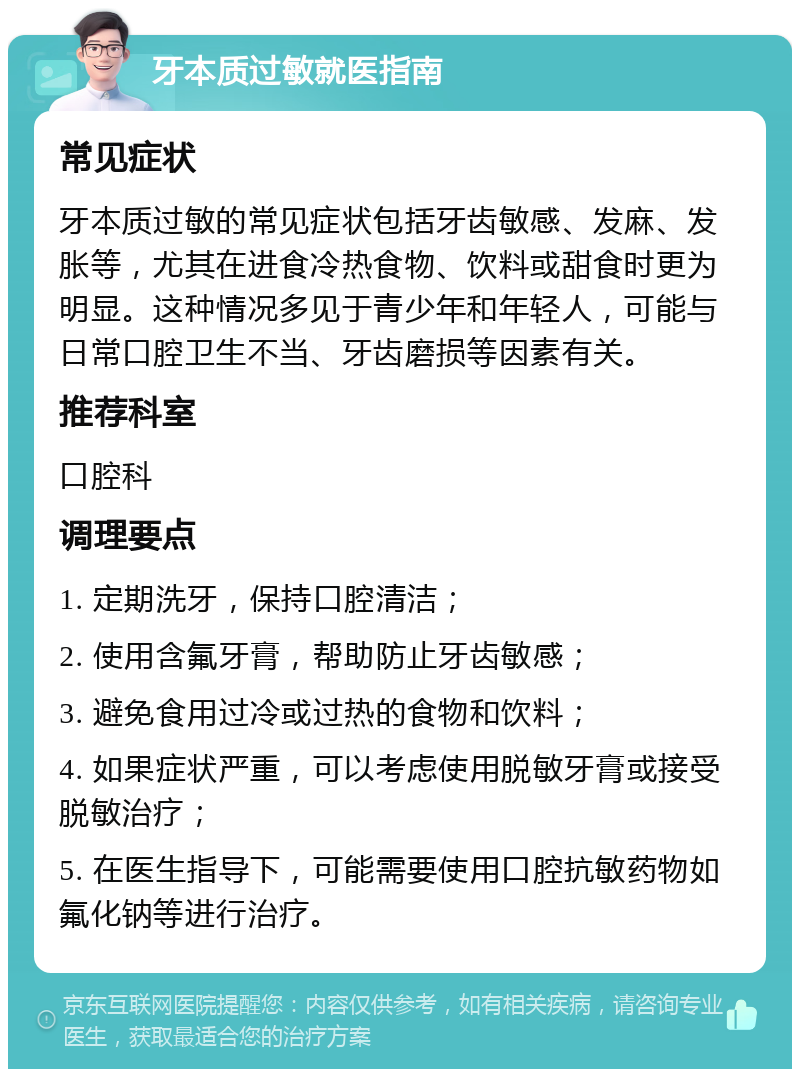 牙本质过敏就医指南 常见症状 牙本质过敏的常见症状包括牙齿敏感、发麻、发胀等，尤其在进食冷热食物、饮料或甜食时更为明显。这种情况多见于青少年和年轻人，可能与日常口腔卫生不当、牙齿磨损等因素有关。 推荐科室 口腔科 调理要点 1. 定期洗牙，保持口腔清洁； 2. 使用含氟牙膏，帮助防止牙齿敏感； 3. 避免食用过冷或过热的食物和饮料； 4. 如果症状严重，可以考虑使用脱敏牙膏或接受脱敏治疗； 5. 在医生指导下，可能需要使用口腔抗敏药物如氟化钠等进行治疗。