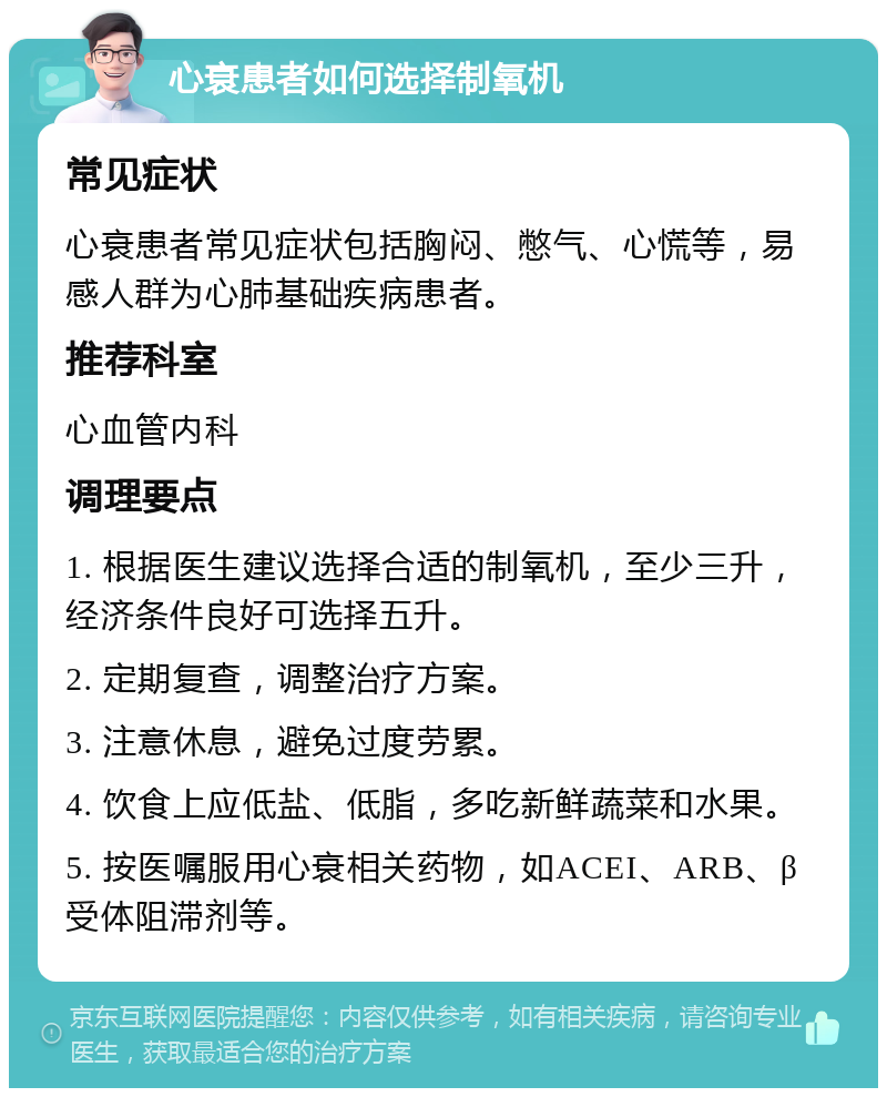 心衰患者如何选择制氧机 常见症状 心衰患者常见症状包括胸闷、憋气、心慌等，易感人群为心肺基础疾病患者。 推荐科室 心血管内科 调理要点 1. 根据医生建议选择合适的制氧机，至少三升，经济条件良好可选择五升。 2. 定期复查，调整治疗方案。 3. 注意休息，避免过度劳累。 4. 饮食上应低盐、低脂，多吃新鲜蔬菜和水果。 5. 按医嘱服用心衰相关药物，如ACEI、ARB、β受体阻滞剂等。