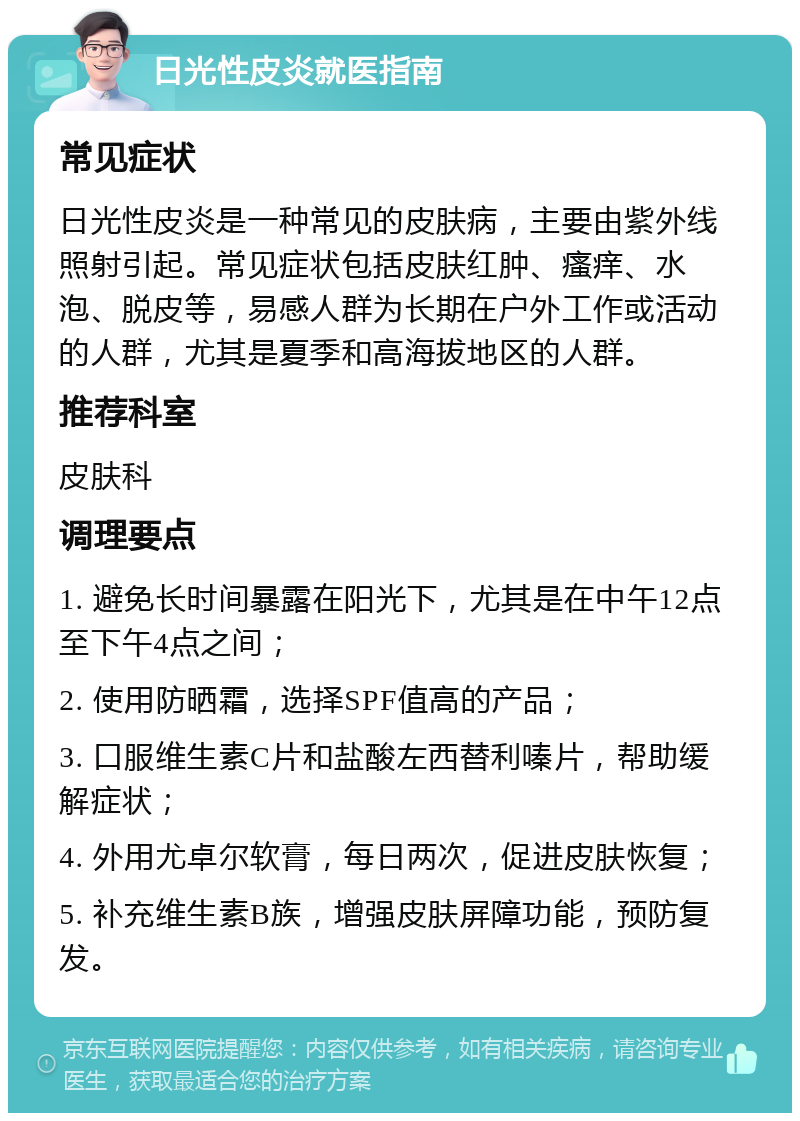 日光性皮炎就医指南 常见症状 日光性皮炎是一种常见的皮肤病，主要由紫外线照射引起。常见症状包括皮肤红肿、瘙痒、水泡、脱皮等，易感人群为长期在户外工作或活动的人群，尤其是夏季和高海拔地区的人群。 推荐科室 皮肤科 调理要点 1. 避免长时间暴露在阳光下，尤其是在中午12点至下午4点之间； 2. 使用防晒霜，选择SPF值高的产品； 3. 口服维生素C片和盐酸左西替利嗪片，帮助缓解症状； 4. 外用尤卓尔软膏，每日两次，促进皮肤恢复； 5. 补充维生素B族，增强皮肤屏障功能，预防复发。