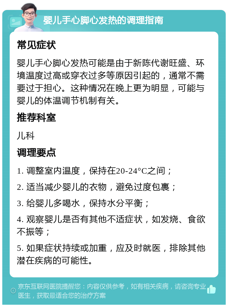 婴儿手心脚心发热的调理指南 常见症状 婴儿手心脚心发热可能是由于新陈代谢旺盛、环境温度过高或穿衣过多等原因引起的，通常不需要过于担心。这种情况在晚上更为明显，可能与婴儿的体温调节机制有关。 推荐科室 儿科 调理要点 1. 调整室内温度，保持在20-24°C之间； 2. 适当减少婴儿的衣物，避免过度包裹； 3. 给婴儿多喝水，保持水分平衡； 4. 观察婴儿是否有其他不适症状，如发烧、食欲不振等； 5. 如果症状持续或加重，应及时就医，排除其他潜在疾病的可能性。