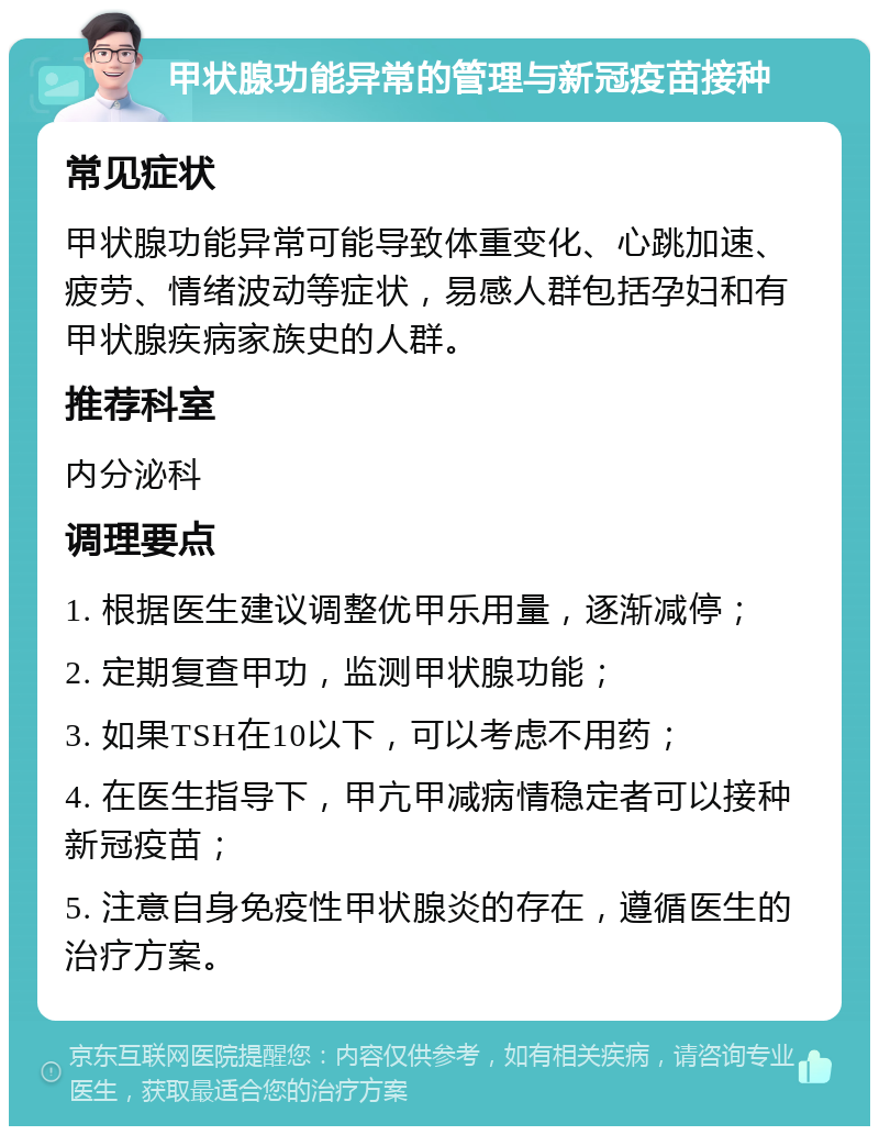 甲状腺功能异常的管理与新冠疫苗接种 常见症状 甲状腺功能异常可能导致体重变化、心跳加速、疲劳、情绪波动等症状，易感人群包括孕妇和有甲状腺疾病家族史的人群。 推荐科室 内分泌科 调理要点 1. 根据医生建议调整优甲乐用量，逐渐减停； 2. 定期复查甲功，监测甲状腺功能； 3. 如果TSH在10以下，可以考虑不用药； 4. 在医生指导下，甲亢甲减病情稳定者可以接种新冠疫苗； 5. 注意自身免疫性甲状腺炎的存在，遵循医生的治疗方案。