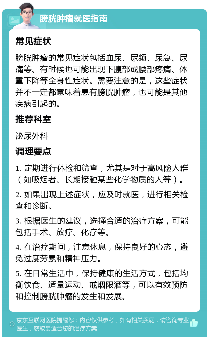 膀胱肿瘤就医指南 常见症状 膀胱肿瘤的常见症状包括血尿、尿频、尿急、尿痛等。有时候也可能出现下腹部或腰部疼痛、体重下降等全身性症状。需要注意的是，这些症状并不一定都意味着患有膀胱肿瘤，也可能是其他疾病引起的。 推荐科室 泌尿外科 调理要点 1. 定期进行体检和筛查，尤其是对于高风险人群（如吸烟者、长期接触某些化学物质的人等）。 2. 如果出现上述症状，应及时就医，进行相关检查和诊断。 3. 根据医生的建议，选择合适的治疗方案，可能包括手术、放疗、化疗等。 4. 在治疗期间，注意休息，保持良好的心态，避免过度劳累和精神压力。 5. 在日常生活中，保持健康的生活方式，包括均衡饮食、适量运动、戒烟限酒等，可以有效预防和控制膀胱肿瘤的发生和发展。