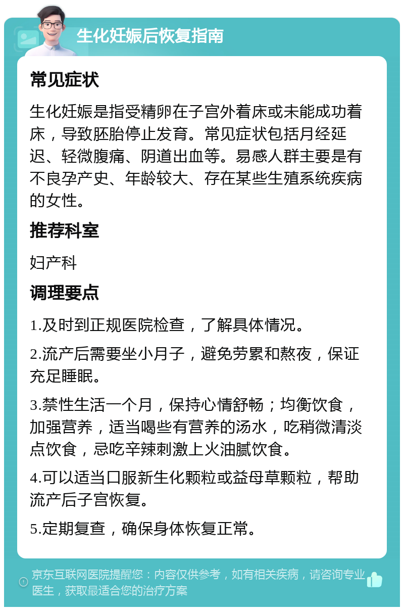 生化妊娠后恢复指南 常见症状 生化妊娠是指受精卵在子宫外着床或未能成功着床，导致胚胎停止发育。常见症状包括月经延迟、轻微腹痛、阴道出血等。易感人群主要是有不良孕产史、年龄较大、存在某些生殖系统疾病的女性。 推荐科室 妇产科 调理要点 1.及时到正规医院检查，了解具体情况。 2.流产后需要坐小月子，避免劳累和熬夜，保证充足睡眠。 3.禁性生活一个月，保持心情舒畅；均衡饮食，加强营养，适当喝些有营养的汤水，吃稍微清淡点饮食，忌吃辛辣刺激上火油腻饮食。 4.可以适当口服新生化颗粒或益母草颗粒，帮助流产后子宫恢复。 5.定期复查，确保身体恢复正常。