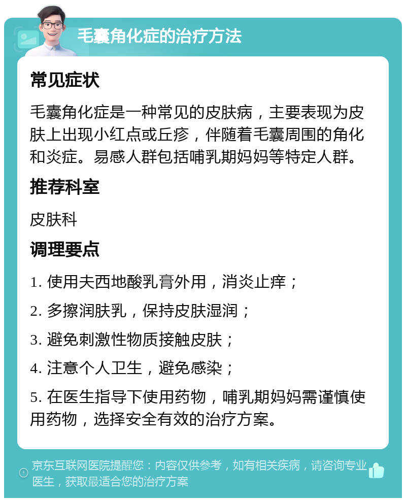 毛囊角化症的治疗方法 常见症状 毛囊角化症是一种常见的皮肤病，主要表现为皮肤上出现小红点或丘疹，伴随着毛囊周围的角化和炎症。易感人群包括哺乳期妈妈等特定人群。 推荐科室 皮肤科 调理要点 1. 使用夫西地酸乳膏外用，消炎止痒； 2. 多擦润肤乳，保持皮肤湿润； 3. 避免刺激性物质接触皮肤； 4. 注意个人卫生，避免感染； 5. 在医生指导下使用药物，哺乳期妈妈需谨慎使用药物，选择安全有效的治疗方案。