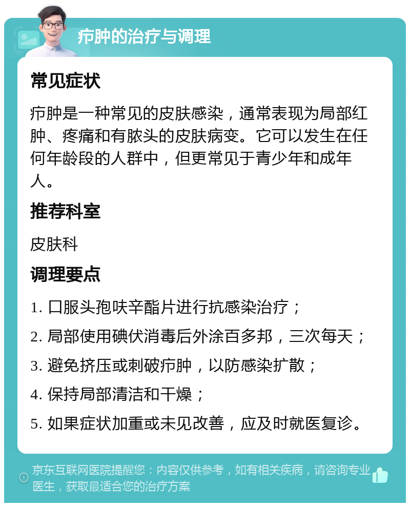 疖肿的治疗与调理 常见症状 疖肿是一种常见的皮肤感染，通常表现为局部红肿、疼痛和有脓头的皮肤病变。它可以发生在任何年龄段的人群中，但更常见于青少年和成年人。 推荐科室 皮肤科 调理要点 1. 口服头孢呋辛酯片进行抗感染治疗； 2. 局部使用碘伏消毒后外涂百多邦，三次每天； 3. 避免挤压或刺破疖肿，以防感染扩散； 4. 保持局部清洁和干燥； 5. 如果症状加重或未见改善，应及时就医复诊。