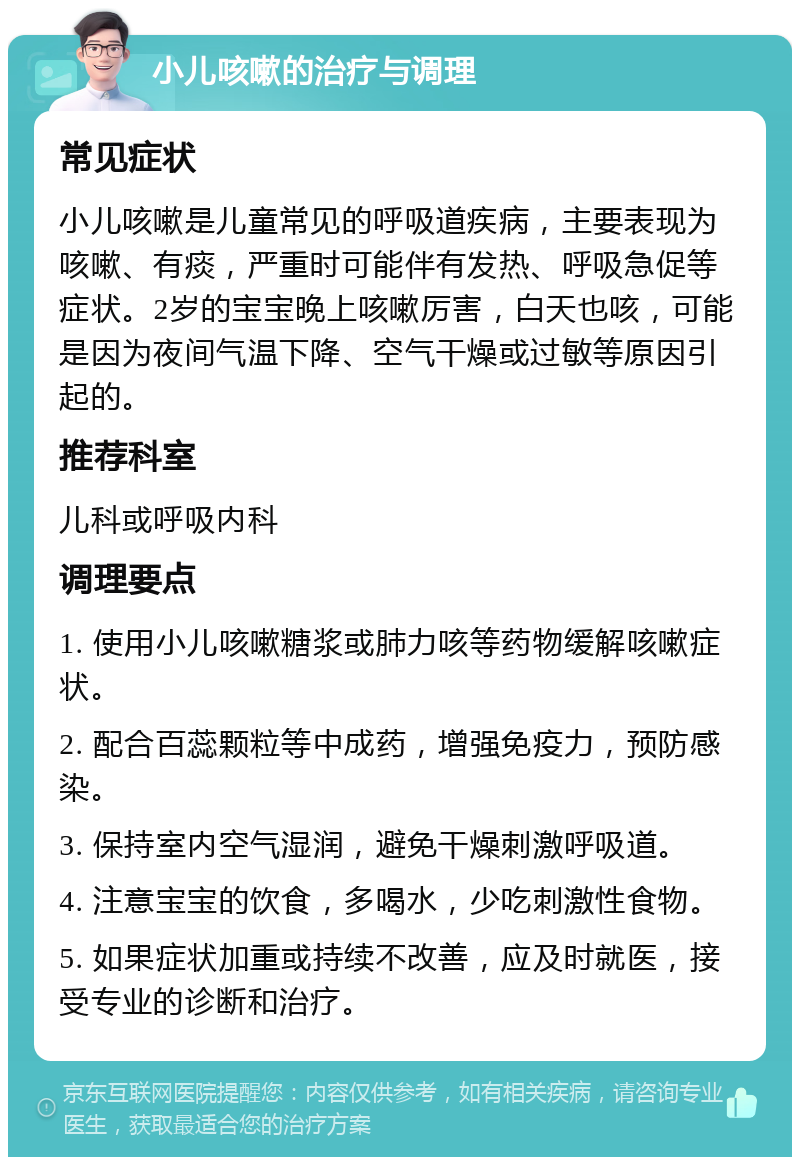 小儿咳嗽的治疗与调理 常见症状 小儿咳嗽是儿童常见的呼吸道疾病，主要表现为咳嗽、有痰，严重时可能伴有发热、呼吸急促等症状。2岁的宝宝晚上咳嗽厉害，白天也咳，可能是因为夜间气温下降、空气干燥或过敏等原因引起的。 推荐科室 儿科或呼吸内科 调理要点 1. 使用小儿咳嗽糖浆或肺力咳等药物缓解咳嗽症状。 2. 配合百蕊颗粒等中成药，增强免疫力，预防感染。 3. 保持室内空气湿润，避免干燥刺激呼吸道。 4. 注意宝宝的饮食，多喝水，少吃刺激性食物。 5. 如果症状加重或持续不改善，应及时就医，接受专业的诊断和治疗。