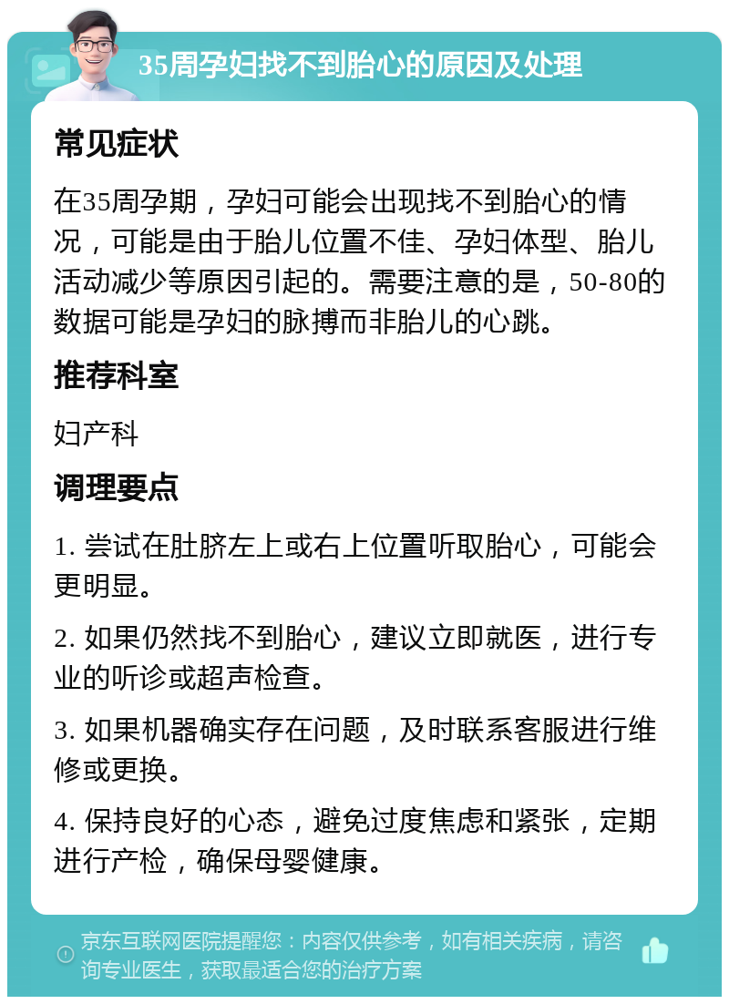 35周孕妇找不到胎心的原因及处理 常见症状 在35周孕期，孕妇可能会出现找不到胎心的情况，可能是由于胎儿位置不佳、孕妇体型、胎儿活动减少等原因引起的。需要注意的是，50-80的数据可能是孕妇的脉搏而非胎儿的心跳。 推荐科室 妇产科 调理要点 1. 尝试在肚脐左上或右上位置听取胎心，可能会更明显。 2. 如果仍然找不到胎心，建议立即就医，进行专业的听诊或超声检查。 3. 如果机器确实存在问题，及时联系客服进行维修或更换。 4. 保持良好的心态，避免过度焦虑和紧张，定期进行产检，确保母婴健康。