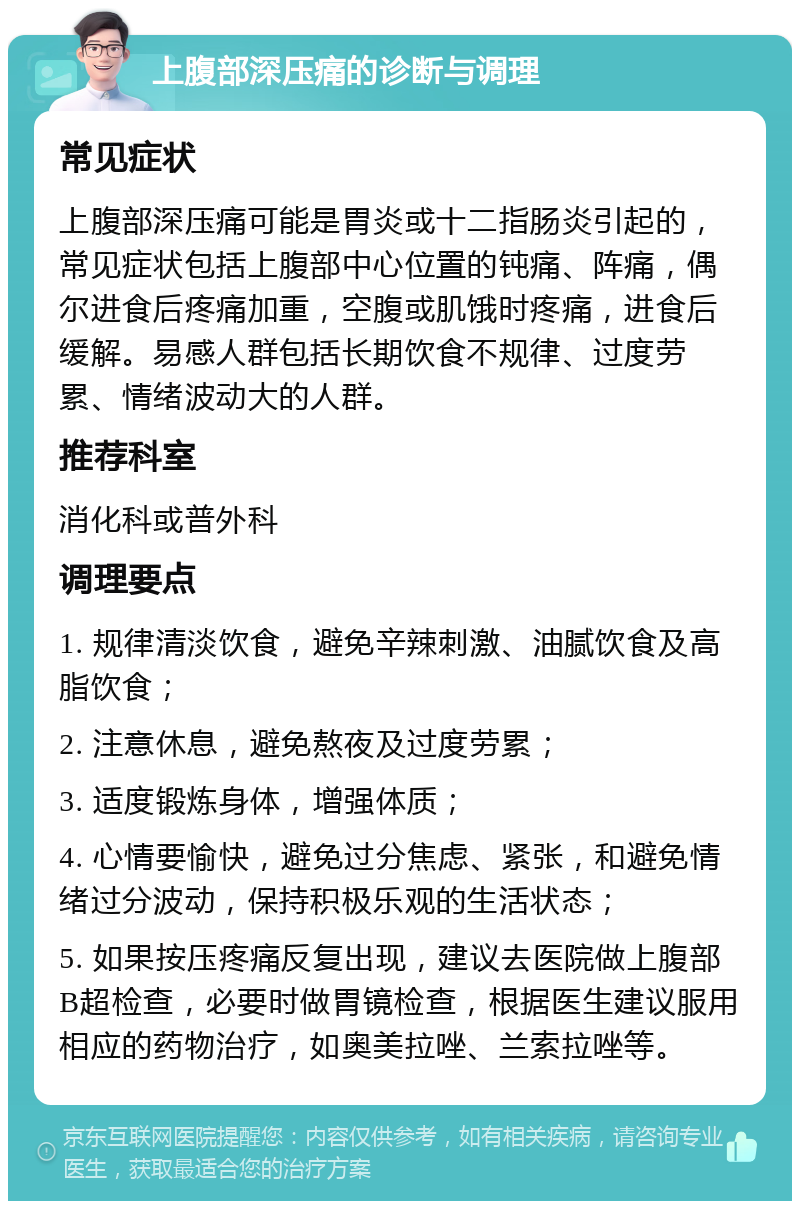 上腹部深压痛的诊断与调理 常见症状 上腹部深压痛可能是胃炎或十二指肠炎引起的，常见症状包括上腹部中心位置的钝痛、阵痛，偶尔进食后疼痛加重，空腹或肌饿时疼痛，进食后缓解。易感人群包括长期饮食不规律、过度劳累、情绪波动大的人群。 推荐科室 消化科或普外科 调理要点 1. 规律清淡饮食，避免辛辣刺激、油腻饮食及高脂饮食； 2. 注意休息，避免熬夜及过度劳累； 3. 适度锻炼身体，增强体质； 4. 心情要愉快，避免过分焦虑、紧张，和避免情绪过分波动，保持积极乐观的生活状态； 5. 如果按压疼痛反复出现，建议去医院做上腹部B超检查，必要时做胃镜检查，根据医生建议服用相应的药物治疗，如奥美拉唑、兰索拉唑等。