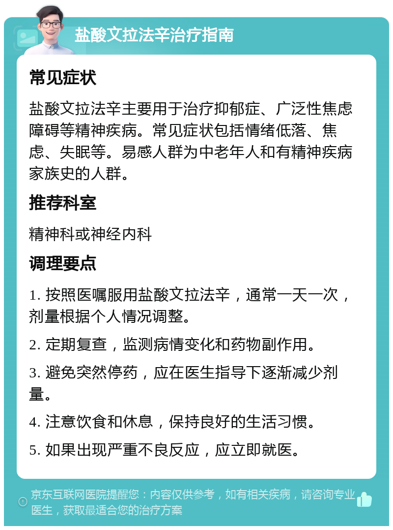 盐酸文拉法辛治疗指南 常见症状 盐酸文拉法辛主要用于治疗抑郁症、广泛性焦虑障碍等精神疾病。常见症状包括情绪低落、焦虑、失眠等。易感人群为中老年人和有精神疾病家族史的人群。 推荐科室 精神科或神经内科 调理要点 1. 按照医嘱服用盐酸文拉法辛，通常一天一次，剂量根据个人情况调整。 2. 定期复查，监测病情变化和药物副作用。 3. 避免突然停药，应在医生指导下逐渐减少剂量。 4. 注意饮食和休息，保持良好的生活习惯。 5. 如果出现严重不良反应，应立即就医。