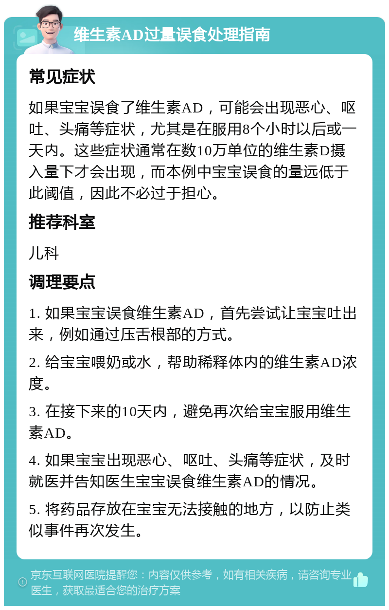 维生素AD过量误食处理指南 常见症状 如果宝宝误食了维生素AD，可能会出现恶心、呕吐、头痛等症状，尤其是在服用8个小时以后或一天内。这些症状通常在数10万单位的维生素D摄入量下才会出现，而本例中宝宝误食的量远低于此阈值，因此不必过于担心。 推荐科室 儿科 调理要点 1. 如果宝宝误食维生素AD，首先尝试让宝宝吐出来，例如通过压舌根部的方式。 2. 给宝宝喂奶或水，帮助稀释体内的维生素AD浓度。 3. 在接下来的10天内，避免再次给宝宝服用维生素AD。 4. 如果宝宝出现恶心、呕吐、头痛等症状，及时就医并告知医生宝宝误食维生素AD的情况。 5. 将药品存放在宝宝无法接触的地方，以防止类似事件再次发生。