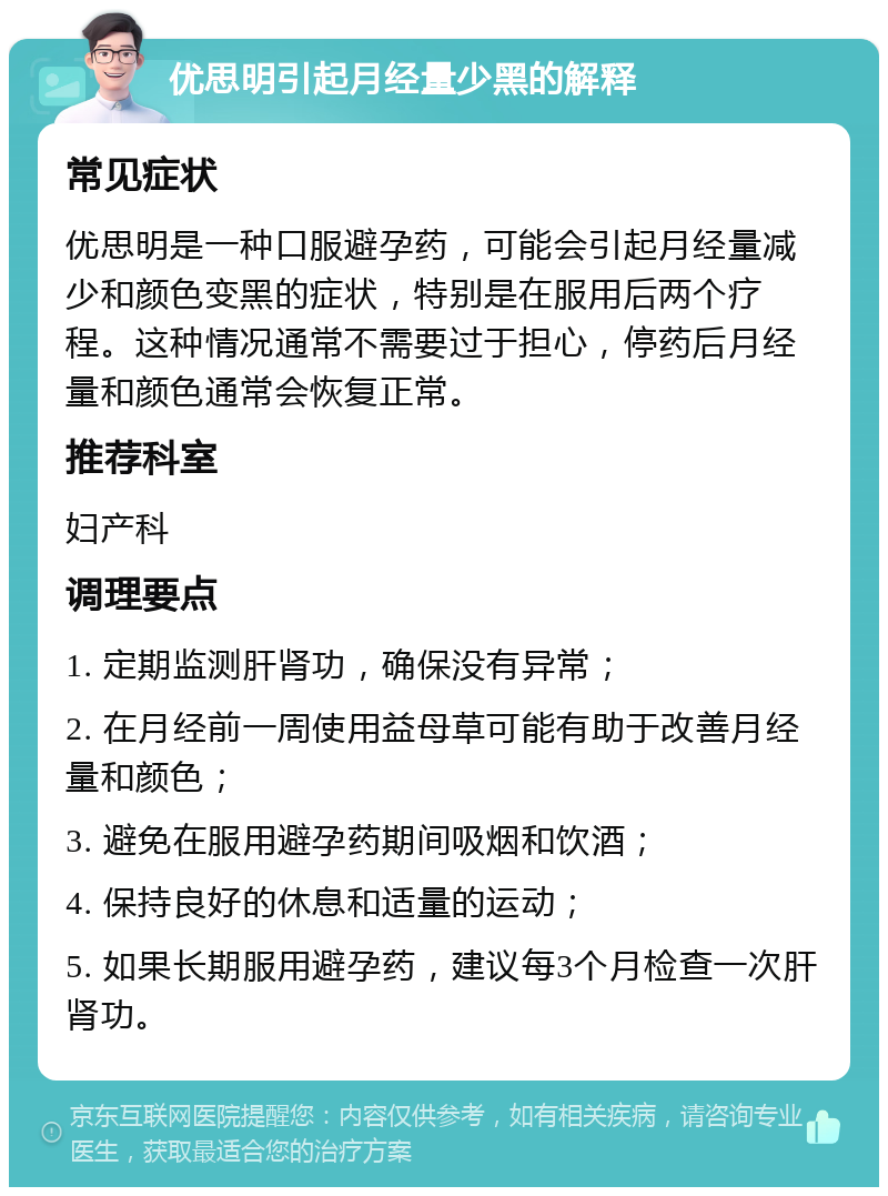 优思明引起月经量少黑的解释 常见症状 优思明是一种口服避孕药，可能会引起月经量减少和颜色变黑的症状，特别是在服用后两个疗程。这种情况通常不需要过于担心，停药后月经量和颜色通常会恢复正常。 推荐科室 妇产科 调理要点 1. 定期监测肝肾功，确保没有异常； 2. 在月经前一周使用益母草可能有助于改善月经量和颜色； 3. 避免在服用避孕药期间吸烟和饮酒； 4. 保持良好的休息和适量的运动； 5. 如果长期服用避孕药，建议每3个月检查一次肝肾功。