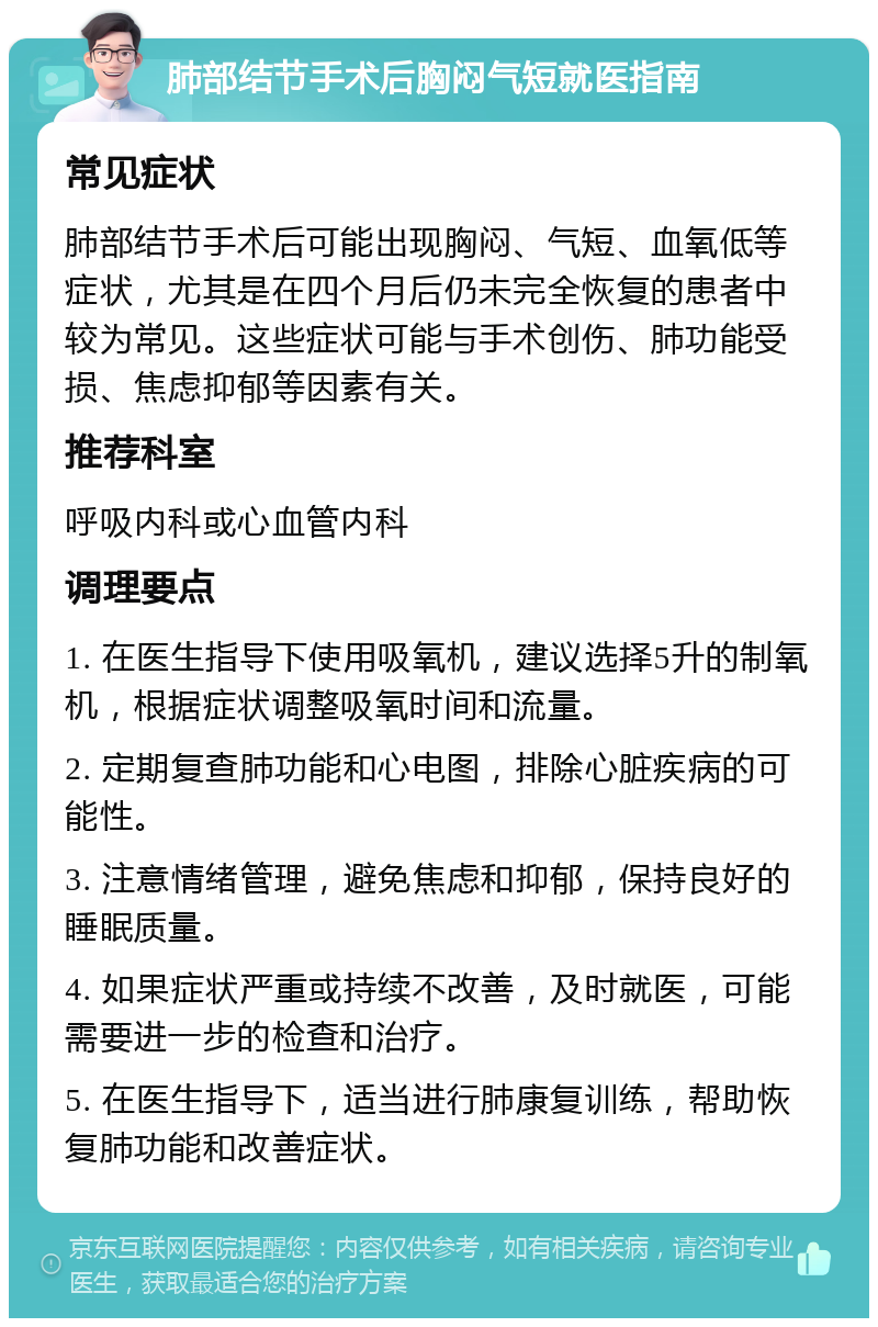 肺部结节手术后胸闷气短就医指南 常见症状 肺部结节手术后可能出现胸闷、气短、血氧低等症状，尤其是在四个月后仍未完全恢复的患者中较为常见。这些症状可能与手术创伤、肺功能受损、焦虑抑郁等因素有关。 推荐科室 呼吸内科或心血管内科 调理要点 1. 在医生指导下使用吸氧机，建议选择5升的制氧机，根据症状调整吸氧时间和流量。 2. 定期复查肺功能和心电图，排除心脏疾病的可能性。 3. 注意情绪管理，避免焦虑和抑郁，保持良好的睡眠质量。 4. 如果症状严重或持续不改善，及时就医，可能需要进一步的检查和治疗。 5. 在医生指导下，适当进行肺康复训练，帮助恢复肺功能和改善症状。