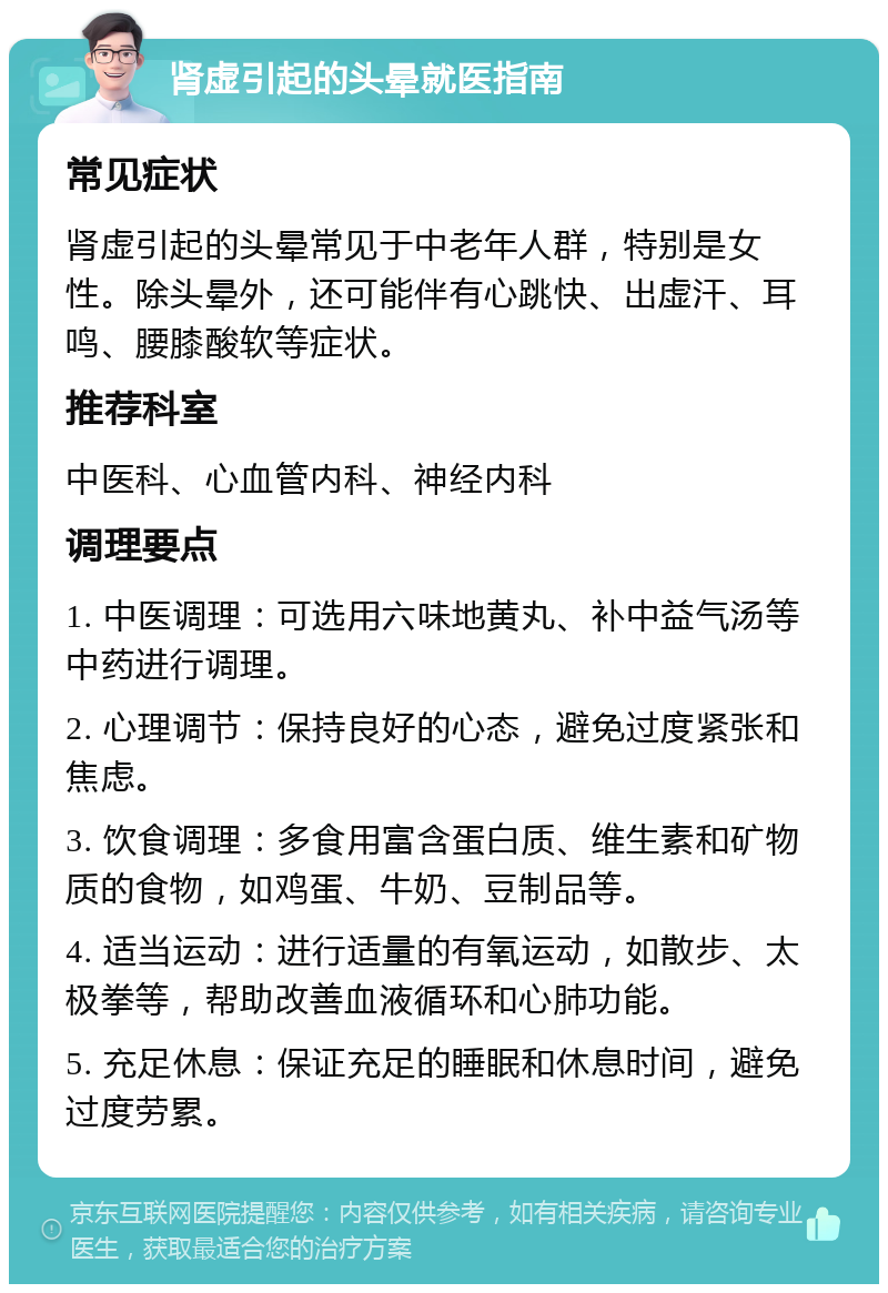 肾虚引起的头晕就医指南 常见症状 肾虚引起的头晕常见于中老年人群，特别是女性。除头晕外，还可能伴有心跳快、出虚汗、耳鸣、腰膝酸软等症状。 推荐科室 中医科、心血管内科、神经内科 调理要点 1. 中医调理：可选用六味地黄丸、补中益气汤等中药进行调理。 2. 心理调节：保持良好的心态，避免过度紧张和焦虑。 3. 饮食调理：多食用富含蛋白质、维生素和矿物质的食物，如鸡蛋、牛奶、豆制品等。 4. 适当运动：进行适量的有氧运动，如散步、太极拳等，帮助改善血液循环和心肺功能。 5. 充足休息：保证充足的睡眠和休息时间，避免过度劳累。