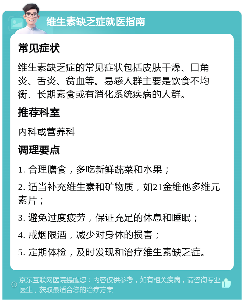 维生素缺乏症就医指南 常见症状 维生素缺乏症的常见症状包括皮肤干燥、口角炎、舌炎、贫血等。易感人群主要是饮食不均衡、长期素食或有消化系统疾病的人群。 推荐科室 内科或营养科 调理要点 1. 合理膳食，多吃新鲜蔬菜和水果； 2. 适当补充维生素和矿物质，如21金维他多维元素片； 3. 避免过度疲劳，保证充足的休息和睡眠； 4. 戒烟限酒，减少对身体的损害； 5. 定期体检，及时发现和治疗维生素缺乏症。