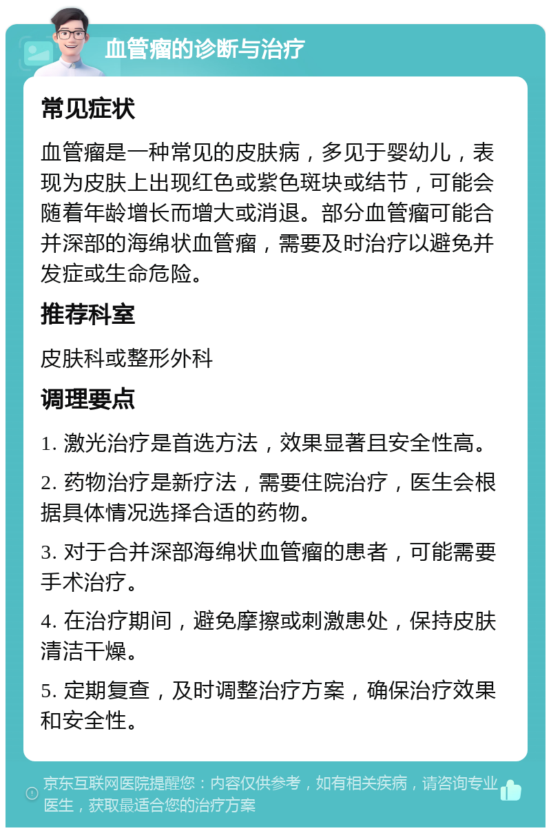 血管瘤的诊断与治疗 常见症状 血管瘤是一种常见的皮肤病，多见于婴幼儿，表现为皮肤上出现红色或紫色斑块或结节，可能会随着年龄增长而增大或消退。部分血管瘤可能合并深部的海绵状血管瘤，需要及时治疗以避免并发症或生命危险。 推荐科室 皮肤科或整形外科 调理要点 1. 激光治疗是首选方法，效果显著且安全性高。 2. 药物治疗是新疗法，需要住院治疗，医生会根据具体情况选择合适的药物。 3. 对于合并深部海绵状血管瘤的患者，可能需要手术治疗。 4. 在治疗期间，避免摩擦或刺激患处，保持皮肤清洁干燥。 5. 定期复查，及时调整治疗方案，确保治疗效果和安全性。