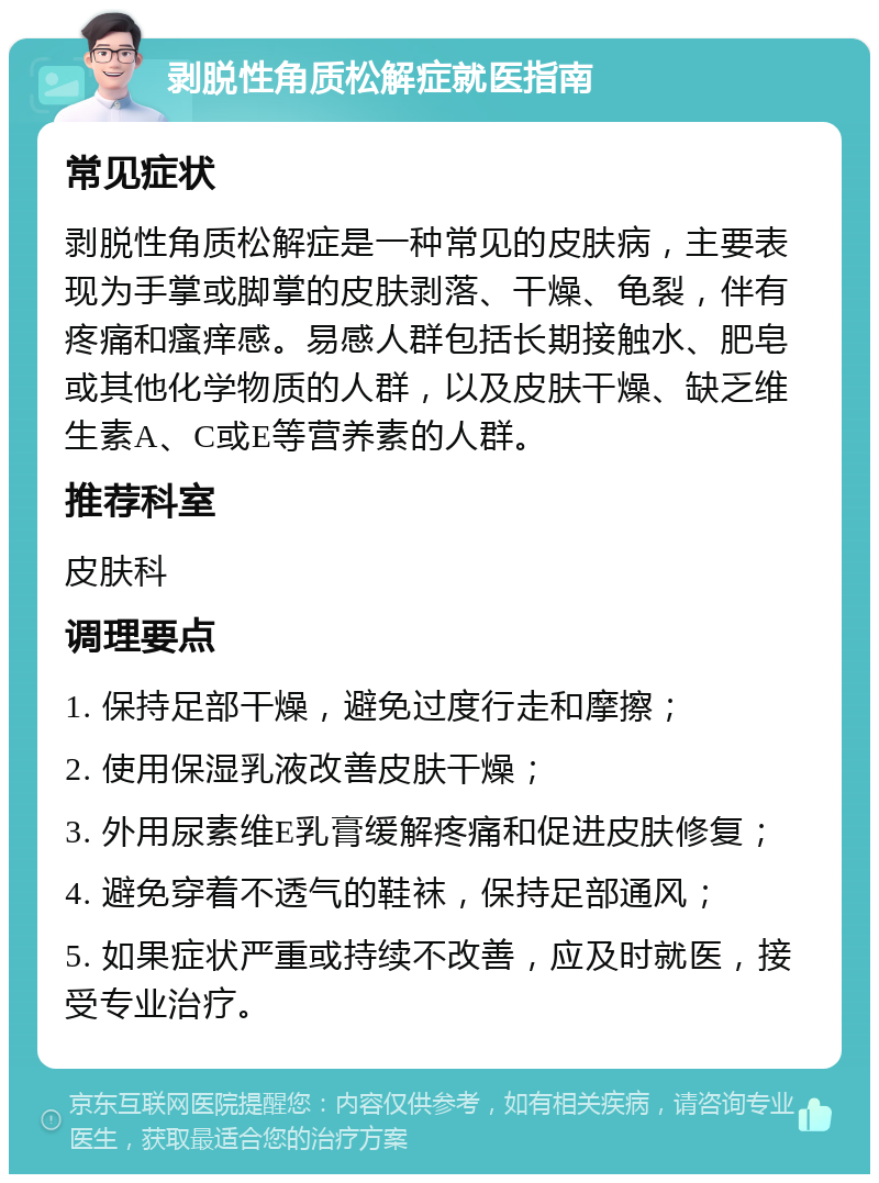 剥脱性角质松解症就医指南 常见症状 剥脱性角质松解症是一种常见的皮肤病，主要表现为手掌或脚掌的皮肤剥落、干燥、龟裂，伴有疼痛和瘙痒感。易感人群包括长期接触水、肥皂或其他化学物质的人群，以及皮肤干燥、缺乏维生素A、C或E等营养素的人群。 推荐科室 皮肤科 调理要点 1. 保持足部干燥，避免过度行走和摩擦； 2. 使用保湿乳液改善皮肤干燥； 3. 外用尿素维E乳膏缓解疼痛和促进皮肤修复； 4. 避免穿着不透气的鞋袜，保持足部通风； 5. 如果症状严重或持续不改善，应及时就医，接受专业治疗。