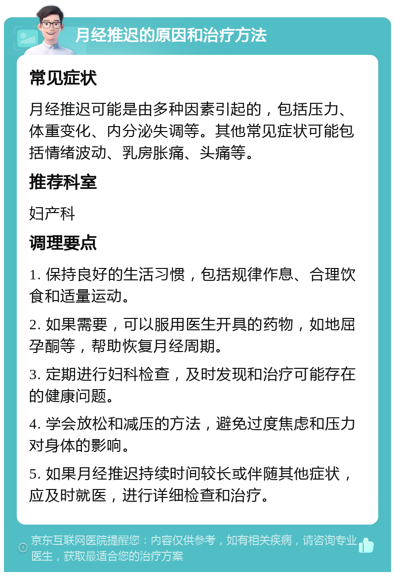 月经推迟的原因和治疗方法 常见症状 月经推迟可能是由多种因素引起的，包括压力、体重变化、内分泌失调等。其他常见症状可能包括情绪波动、乳房胀痛、头痛等。 推荐科室 妇产科 调理要点 1. 保持良好的生活习惯，包括规律作息、合理饮食和适量运动。 2. 如果需要，可以服用医生开具的药物，如地屈孕酮等，帮助恢复月经周期。 3. 定期进行妇科检查，及时发现和治疗可能存在的健康问题。 4. 学会放松和减压的方法，避免过度焦虑和压力对身体的影响。 5. 如果月经推迟持续时间较长或伴随其他症状，应及时就医，进行详细检查和治疗。