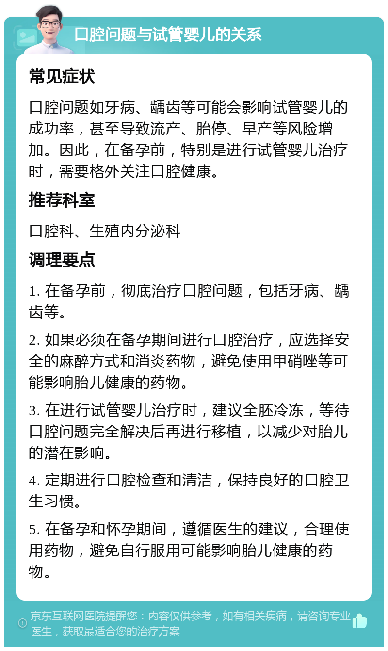 口腔问题与试管婴儿的关系 常见症状 口腔问题如牙病、龋齿等可能会影响试管婴儿的成功率，甚至导致流产、胎停、早产等风险增加。因此，在备孕前，特别是进行试管婴儿治疗时，需要格外关注口腔健康。 推荐科室 口腔科、生殖内分泌科 调理要点 1. 在备孕前，彻底治疗口腔问题，包括牙病、龋齿等。 2. 如果必须在备孕期间进行口腔治疗，应选择安全的麻醉方式和消炎药物，避免使用甲硝唑等可能影响胎儿健康的药物。 3. 在进行试管婴儿治疗时，建议全胚冷冻，等待口腔问题完全解决后再进行移植，以减少对胎儿的潜在影响。 4. 定期进行口腔检查和清洁，保持良好的口腔卫生习惯。 5. 在备孕和怀孕期间，遵循医生的建议，合理使用药物，避免自行服用可能影响胎儿健康的药物。