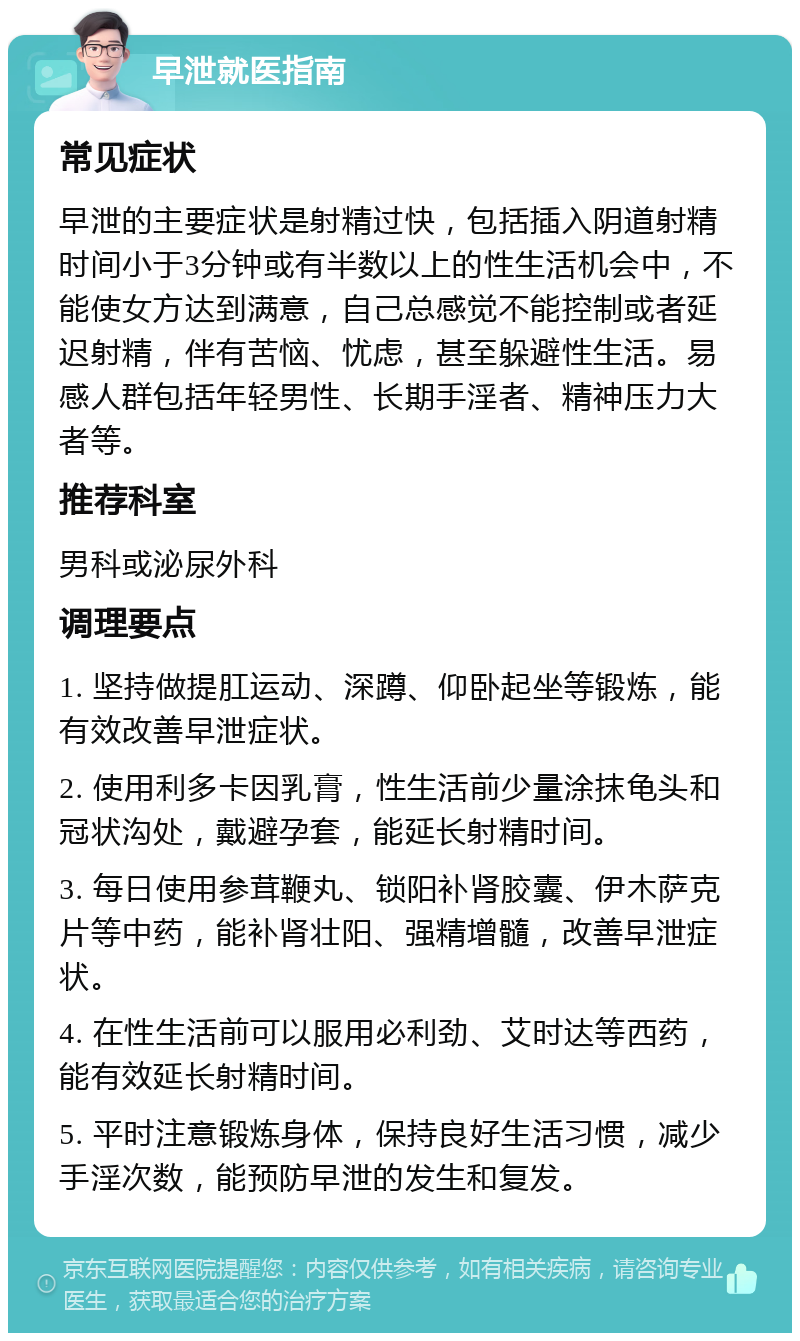 早泄就医指南 常见症状 早泄的主要症状是射精过快，包括插入阴道射精时间小于3分钟或有半数以上的性生活机会中，不能使女方达到满意，自己总感觉不能控制或者延迟射精，伴有苦恼、忧虑，甚至躲避性生活。易感人群包括年轻男性、长期手淫者、精神压力大者等。 推荐科室 男科或泌尿外科 调理要点 1. 坚持做提肛运动、深蹲、仰卧起坐等锻炼，能有效改善早泄症状。 2. 使用利多卡因乳膏，性生活前少量涂抹龟头和冠状沟处，戴避孕套，能延长射精时间。 3. 每日使用参茸鞭丸、锁阳补肾胶囊、伊木萨克片等中药，能补肾壮阳、强精增髓，改善早泄症状。 4. 在性生活前可以服用必利劲、艾时达等西药，能有效延长射精时间。 5. 平时注意锻炼身体，保持良好生活习惯，减少手淫次数，能预防早泄的发生和复发。